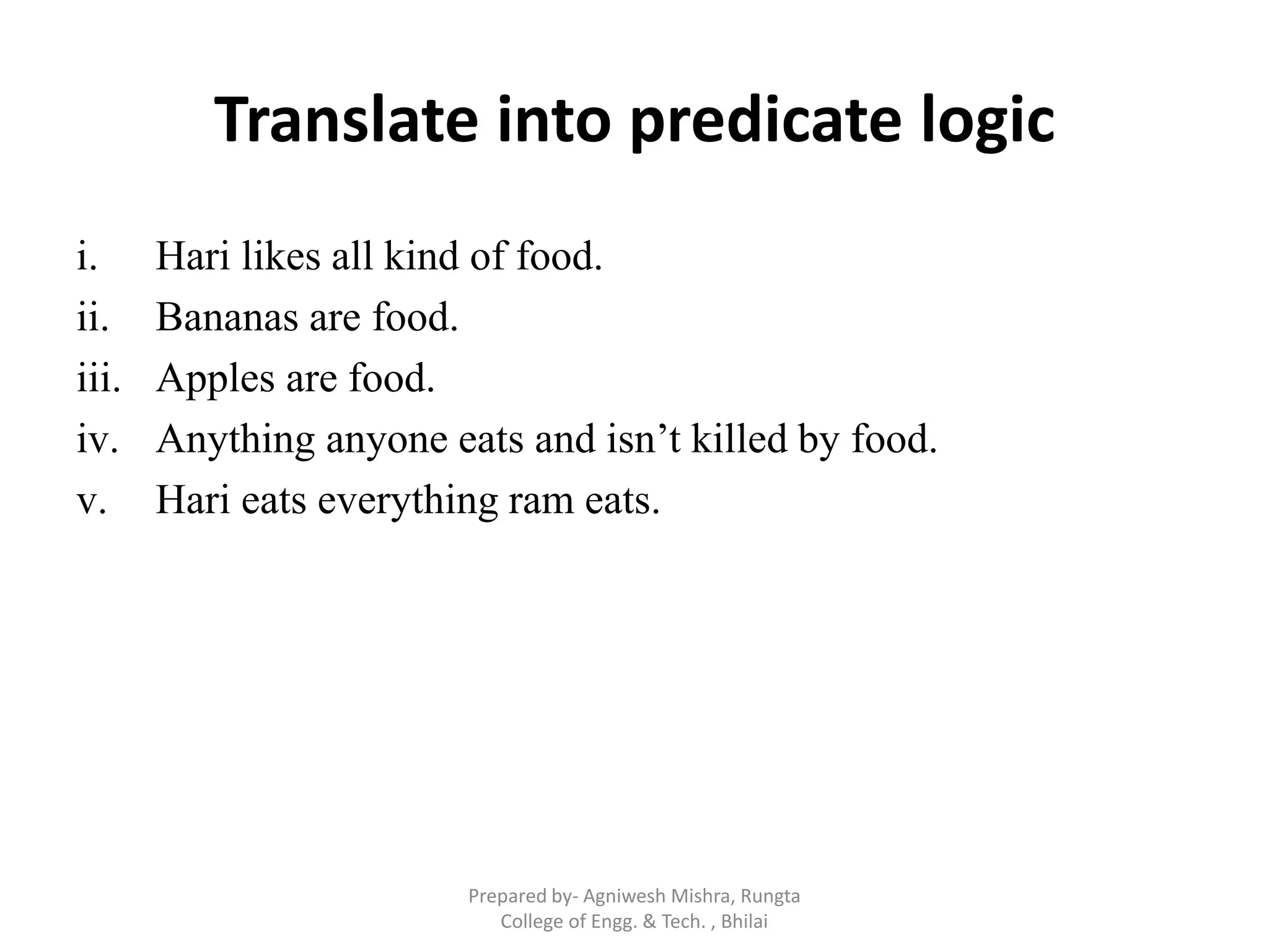 Translate into predicate logic
i. Hari likes all kind of food.
ii. Bananas are food.
iii. Apples are food.
iv. Anything anyone eats and isn‟t killed by food.
v. Hari eats everything ram eats.
Prepared by- Agniwesh Mishra, Rungta
College of Engg. & Tech. , Bhilai
 