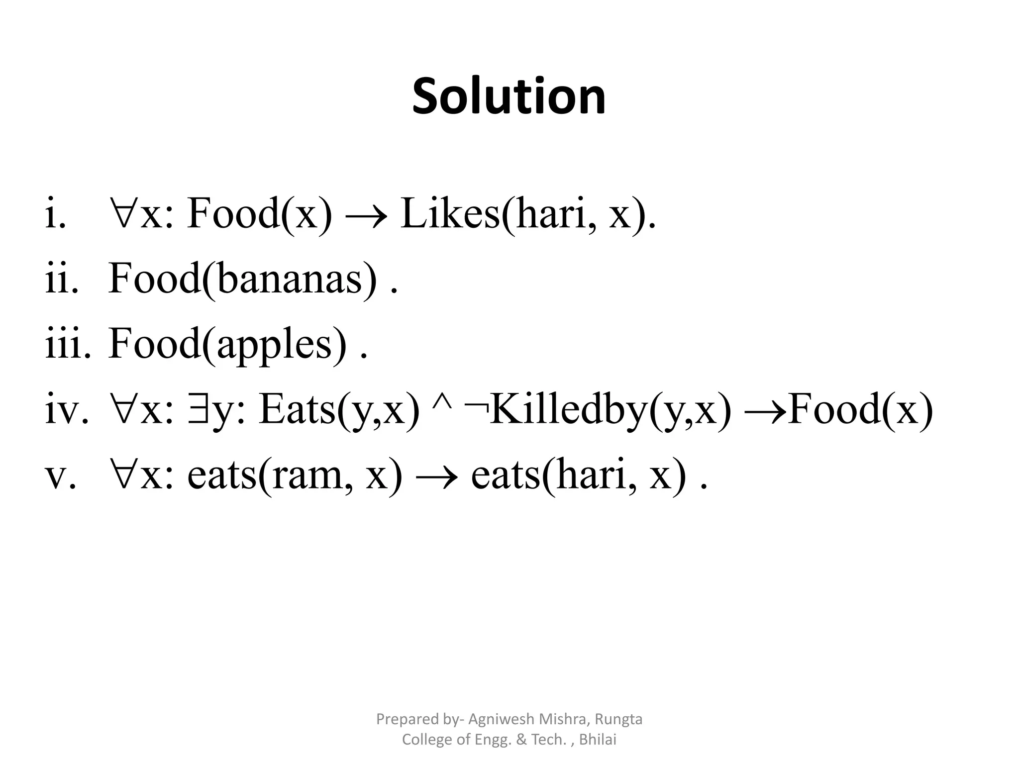 Solution
i. x: Food(x)  Likes(hari, x).
ii. Food(bananas) .
iii. Food(apples) .
iv. x: y: Eats(y,x) ^ ¬Killedby(y,x) Food(x)
v. x: eats(ram, x)  eats(hari, x) .
Prepared by- Agniwesh Mishra, Rungta
College of Engg. & Tech. , Bhilai
 