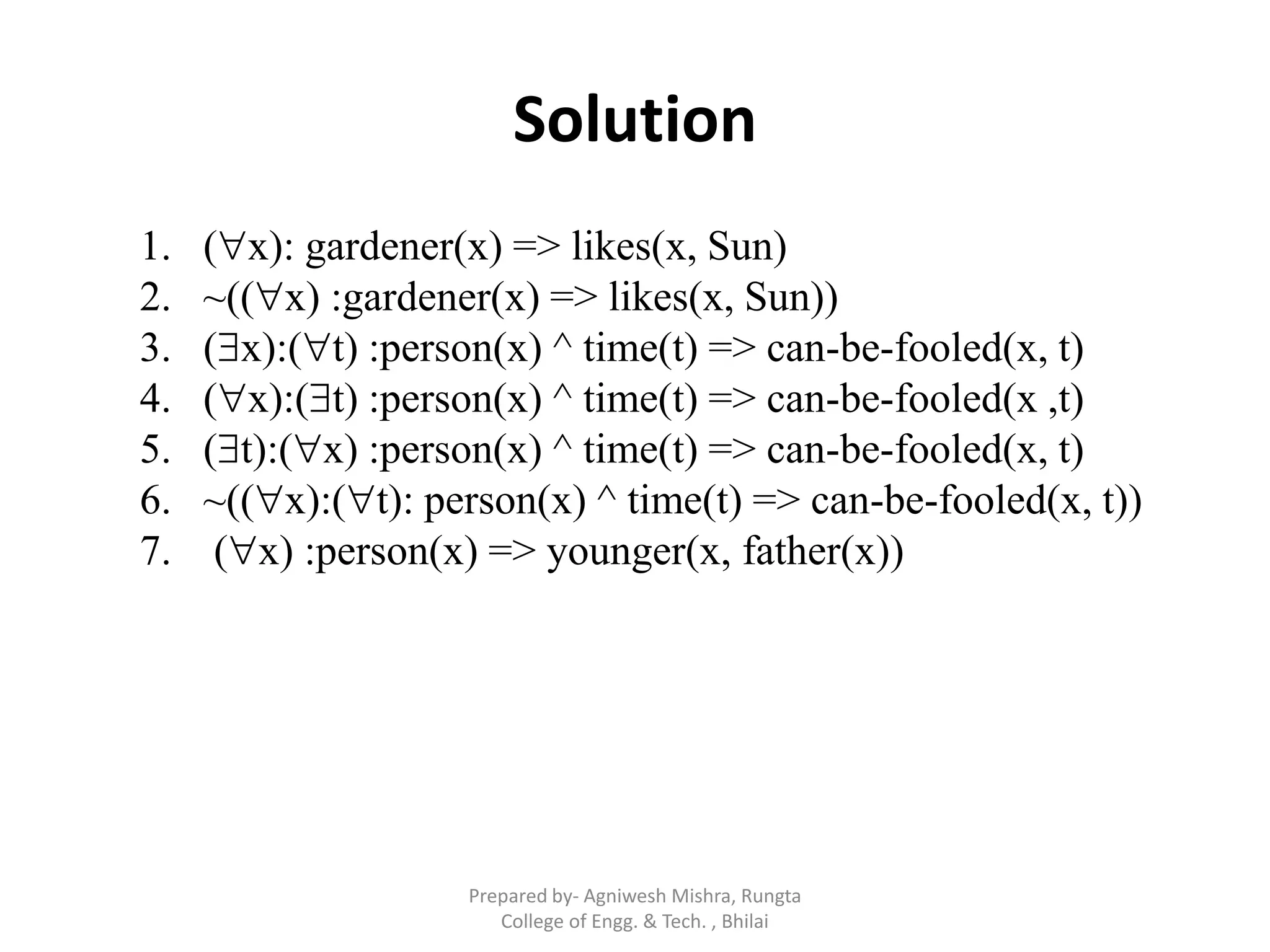 Solution
1. (x): gardener(x) => likes(x, Sun)
2. ~((x) :gardener(x) => likes(x, Sun))
3. (x):(t) :person(x) ^ time(t) => can-be-fooled(x, t)
4. (x):(t) :person(x) ^ time(t) => can-be-fooled(x ,t)
5. (t):(x) :person(x) ^ time(t) => can-be-fooled(x, t)
6. ~((x):(t): person(x) ^ time(t) => can-be-fooled(x, t))
7. (x) :person(x) => younger(x, father(x))
Prepared by- Agniwesh Mishra, Rungta
College of Engg. & Tech. , Bhilai
 