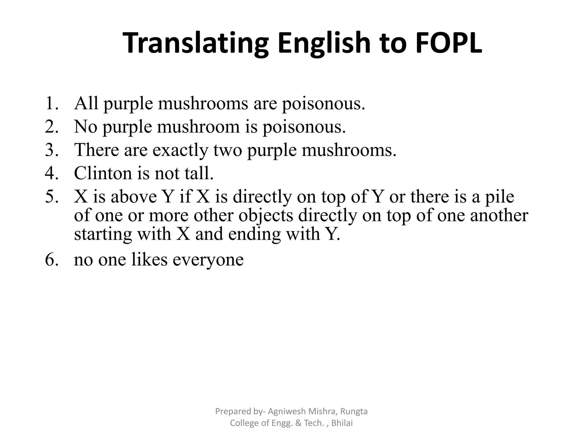 1. All purple mushrooms are poisonous.
2. No purple mushroom is poisonous.
3. There are exactly two purple mushrooms.
4. Clinton is not tall.
5. X is above Y if X is directly on top of Y or there is a pile
of one or more other objects directly on top of one another
starting with X and ending with Y.
6. no one likes everyone
Translating English to FOPL
Prepared by- Agniwesh Mishra, Rungta
College of Engg. & Tech. , Bhilai
 