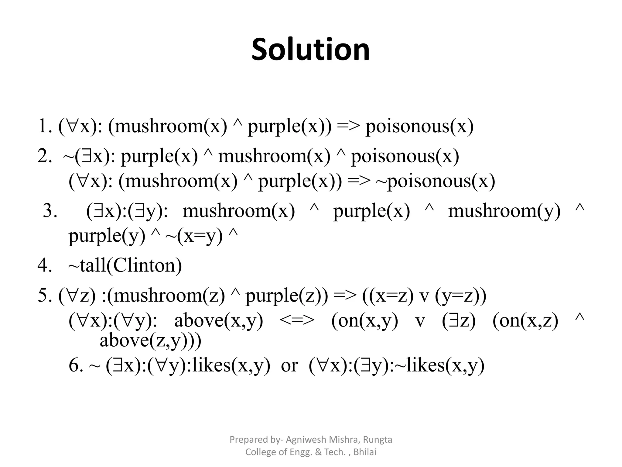 Solution
1. (x): (mushroom(x) ^ purple(x)) => poisonous(x)
2. ~(x): purple(x) ^ mushroom(x) ^ poisonous(x)
(x): (mushroom(x) ^ purple(x)) => ~poisonous(x)
3. (x):(y): mushroom(x) ^ purple(x) ^ mushroom(y) ^
purple(y) ^ ~(x=y) ^
4. ~tall(Clinton)
5. (z) :(mushroom(z) ^ purple(z)) => ((x=z) v (y=z))
(x):(y): above(x,y) <=> (on(x,y) v (z) (on(x,z) ^
above(z,y)))
6. ~ (x):(y):likes(x,y) or (x):(y):~likes(x,y)
Prepared by- Agniwesh Mishra, Rungta
College of Engg. & Tech. , Bhilai
 
