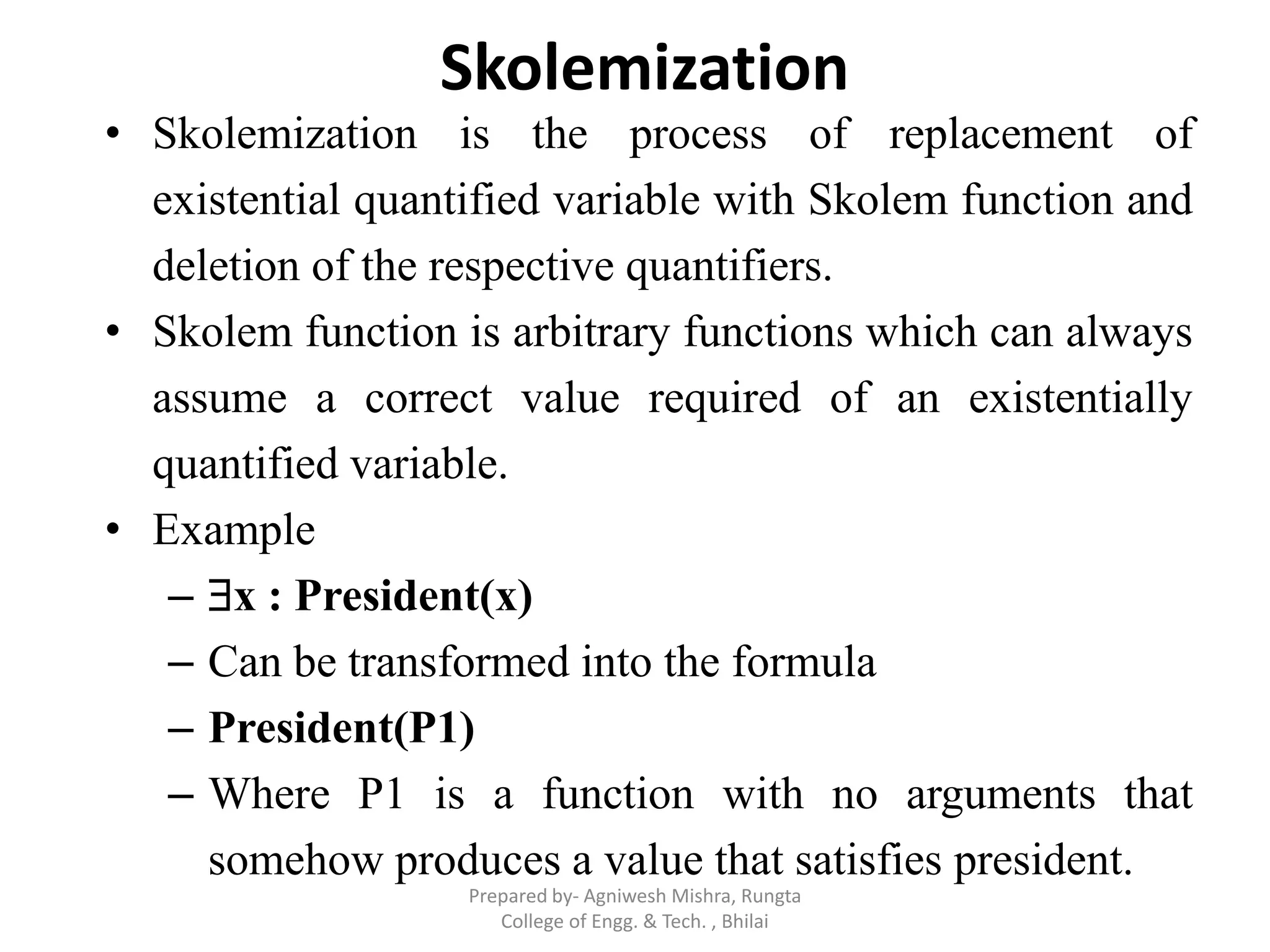Skolemization
• Skolemization is the process of replacement of
existential quantified variable with Skolem function and
deletion of the respective quantifiers.
• Skolem function is arbitrary functions which can always
assume a correct value required of an existentially
quantified variable.
• Example
– x : President(x)
– Can be transformed into the formula
– President(P1)
– Where P1 is a function with no arguments that
somehow produces a value that satisfies president.
Prepared by- Agniwesh Mishra, Rungta
College of Engg. & Tech. , Bhilai
 