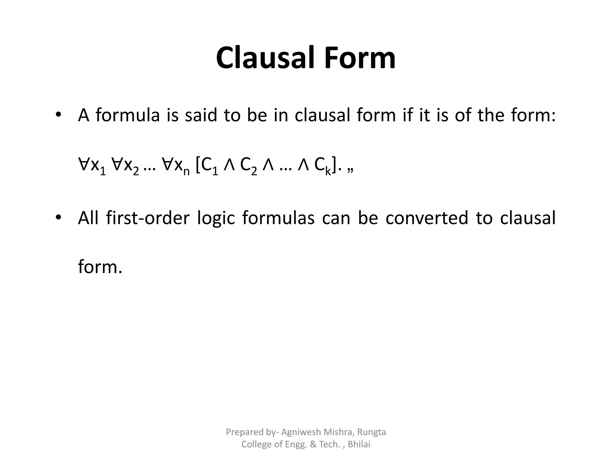 Clausal Form
• A formula is said to be in clausal form if it is of the form:
∀x1 ∀x2 … ∀xn [C1 ∧ C2 ∧ … ∧ Ck]. „
• All first-order logic formulas can be converted to clausal
form.
Prepared by- Agniwesh Mishra, Rungta
College of Engg. & Tech. , Bhilai
 