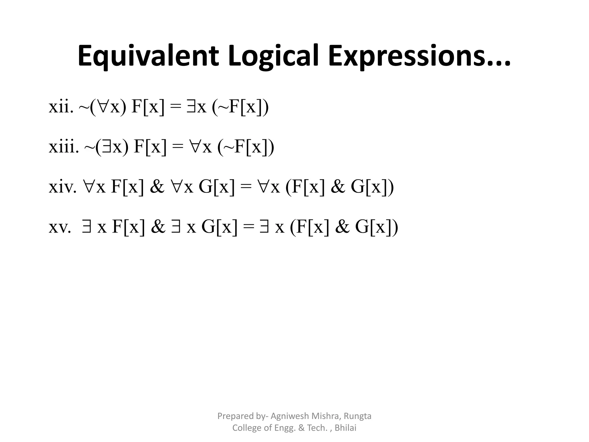 Equivalent Logical Expressions...
xii. ~(x) F[x] = x (~F[x])
xiii. ~(x) F[x] = x (~F[x])
xiv. x F[x] & x G[x] = x (F[x] & G[x])
xv.  x F[x] &  x G[x] =  x (F[x] & G[x])
Prepared by- Agniwesh Mishra, Rungta
College of Engg. & Tech. , Bhilai
 