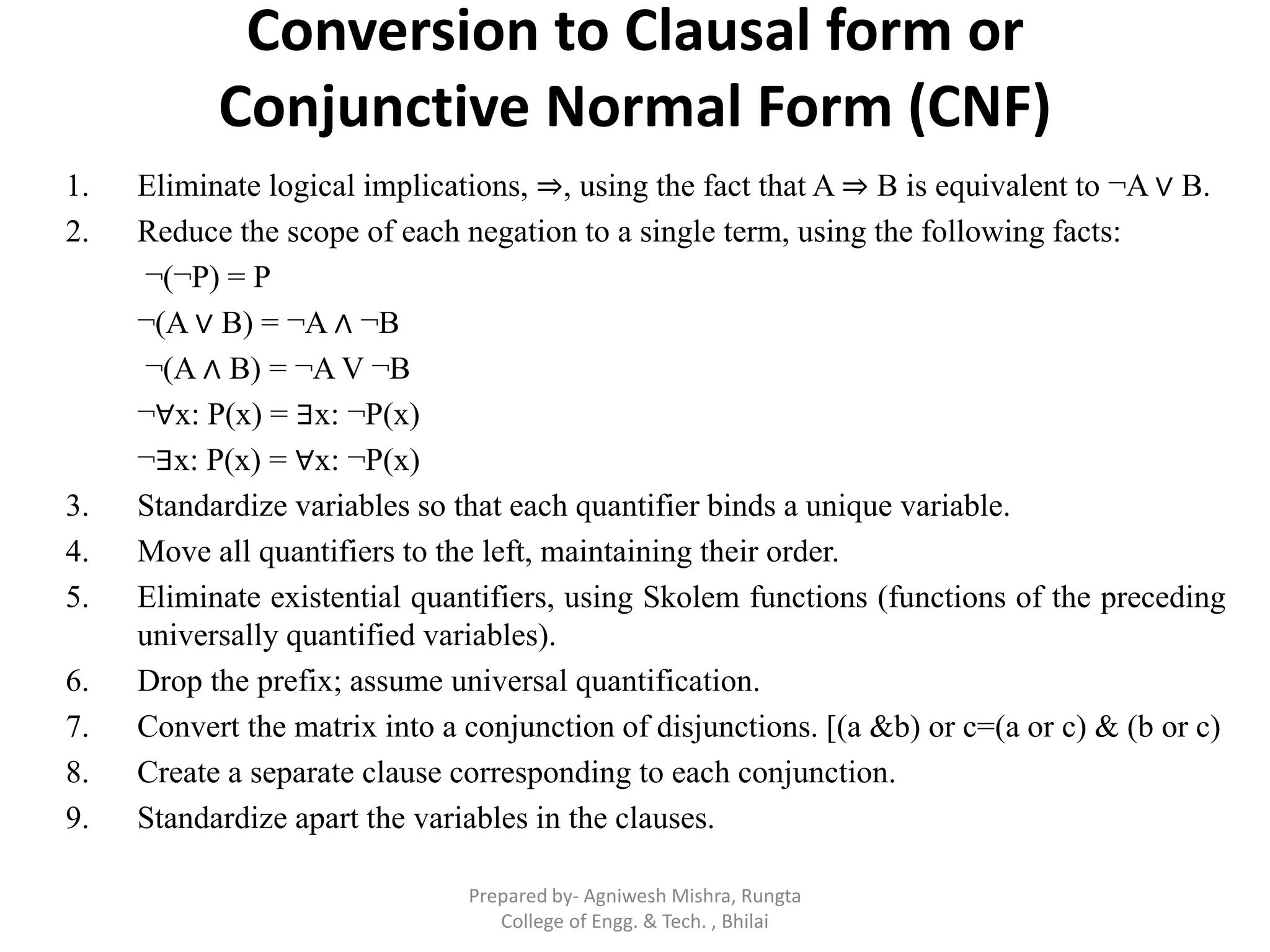 Conversion to Clausal form or
Conjunctive Normal Form (CNF)
1. Eliminate logical implications, ⇒, using the fact that A ⇒ B is equivalent to ¬A ∨ B.
2. Reduce the scope of each negation to a single term, using the following facts:
¬(¬P) = P
¬(A ∨ B) = ¬A ∧ ¬B
¬(A ∧ B) = ¬A V ¬B
¬∀x: P(x) = ∃x: ¬P(x)
¬∃x: P(x) = ∀x: ¬P(x)
3. Standardize variables so that each quantifier binds a unique variable.
4. Move all quantifiers to the left, maintaining their order.
5. Eliminate existential quantifiers, using Skolem functions (functions of the preceding
universally quantified variables).
6. Drop the prefix; assume universal quantification.
7. Convert the matrix into a conjunction of disjunctions. [(a &b) or c=(a or c) & (b or c)
8. Create a separate clause corresponding to each conjunction.
9. Standardize apart the variables in the clauses.
Prepared by- Agniwesh Mishra, Rungta
College of Engg. & Tech. , Bhilai
 