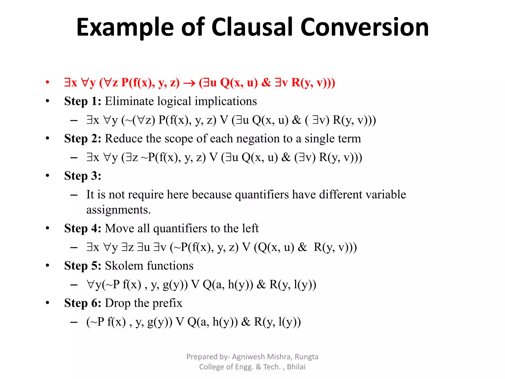 Example of Clausal Conversion
• x y (z P(f(x), y, z)  (u Q(x, u) & v R(y, v)))
• Step 1: Eliminate logical implications
– x y (~(z) P(f(x), y, z) V (u Q(x, u) & ( v) R(y, v)))
• Step 2: Reduce the scope of each negation to a single term
– x y (z ~P(f(x), y, z) V (u Q(x, u) & (v) R(y, v)))
• Step 3:
– It is not require here because quantifiers have different variable
assignments.
• Step 4: Move all quantifiers to the left
– x y z u v (~P(f(x), y, z) V (Q(x, u) & R(y, v)))
• Step 5: Skolem functions
– y(~P f(x) , y, g(y)) V Q(a, h(y)) & R(y, l(y))
• Step 6: Drop the prefix
– (~P f(x) , y, g(y)) V Q(a, h(y)) & R(y, l(y))
Prepared by- Agniwesh Mishra, Rungta
College of Engg. & Tech. , Bhilai
 