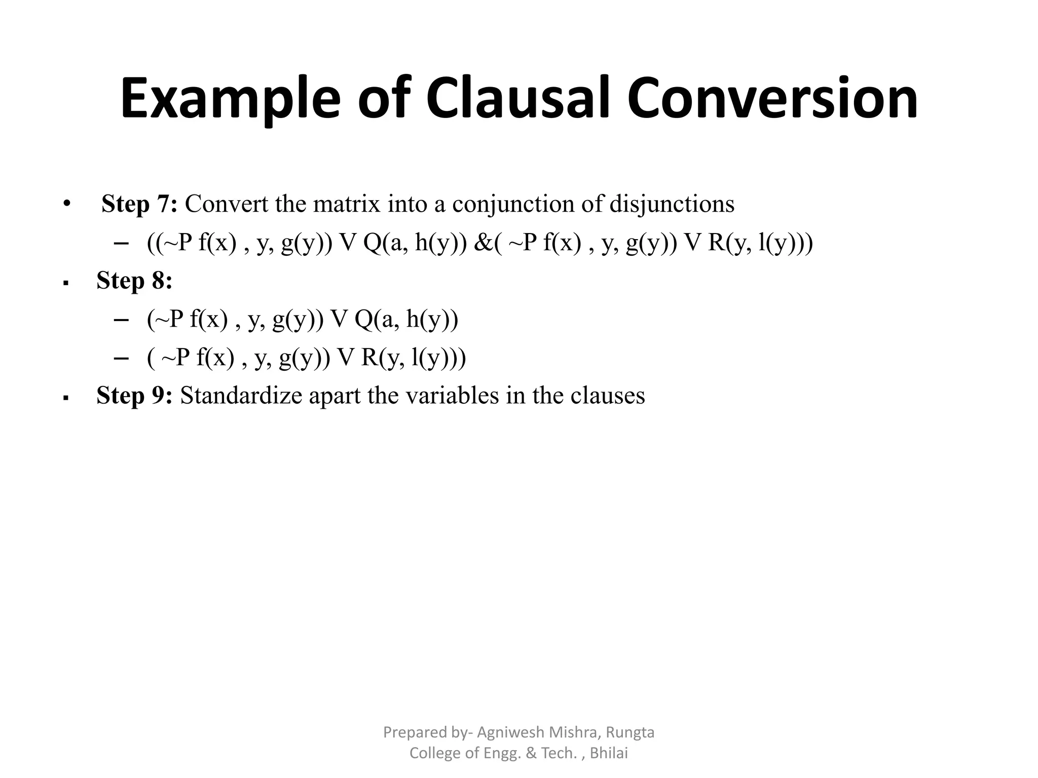 Example of Clausal Conversion
• Step 7: Convert the matrix into a conjunction of disjunctions
– ((~P f(x) , y, g(y)) V Q(a, h(y)) &( ~P f(x) , y, g(y)) V R(y, l(y)))
 Step 8:
– (~P f(x) , y, g(y)) V Q(a, h(y))
– ( ~P f(x) , y, g(y)) V R(y, l(y)))
 Step 9: Standardize apart the variables in the clauses
Prepared by- Agniwesh Mishra, Rungta
College of Engg. & Tech. , Bhilai
 