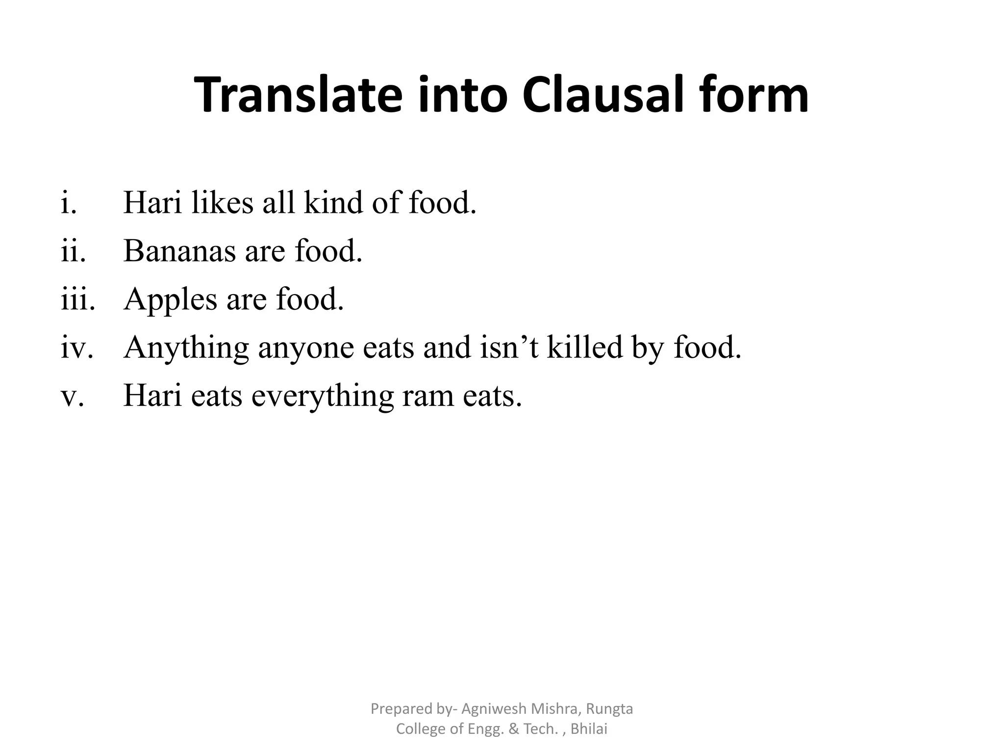 Translate into Clausal form
i. Hari likes all kind of food.
ii. Bananas are food.
iii. Apples are food.
iv. Anything anyone eats and isn‟t killed by food.
v. Hari eats everything ram eats.
Prepared by- Agniwesh Mishra, Rungta
College of Engg. & Tech. , Bhilai
 