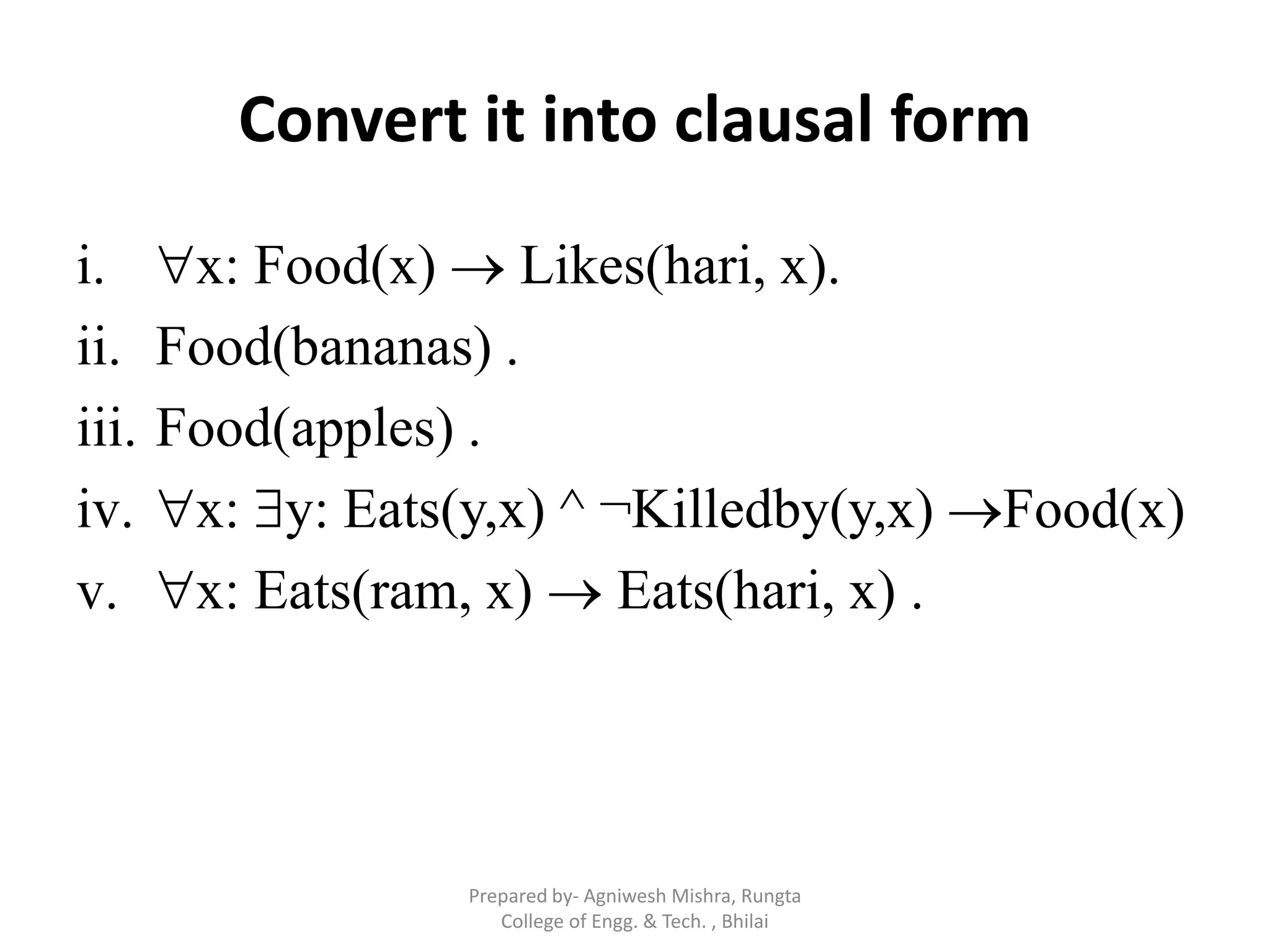 Convert it into clausal form
i. x: Food(x)  Likes(hari, x).
ii. Food(bananas) .
iii. Food(apples) .
iv. x: y: Eats(y,x) ^ ¬Killedby(y,x) Food(x)
v. x: Eats(ram, x)  Eats(hari, x) .
Prepared by- Agniwesh Mishra, Rungta
College of Engg. & Tech. , Bhilai
 