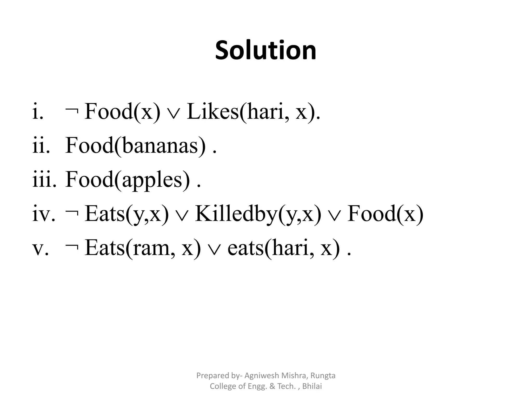 Solution
i. ¬ Food(x)  Likes(hari, x).
ii. Food(bananas) .
iii. Food(apples) .
iv. ¬ Eats(y,x)  Killedby(y,x)  Food(x)
v. ¬ Eats(ram, x)  eats(hari, x) .
Prepared by- Agniwesh Mishra, Rungta
College of Engg. & Tech. , Bhilai
 