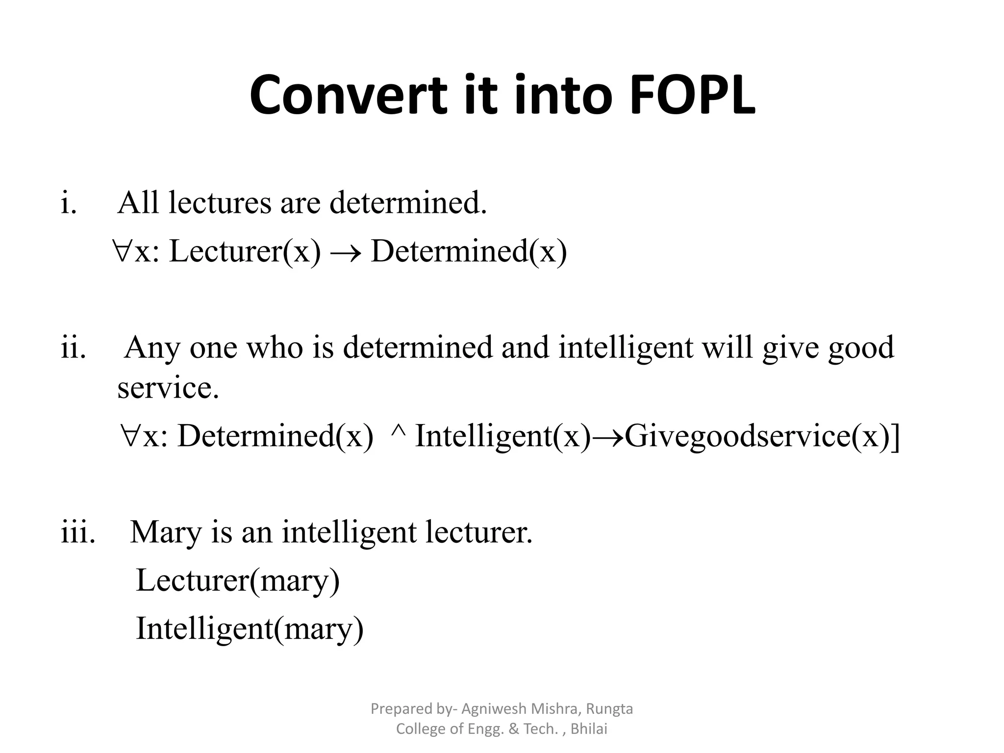 Convert it into FOPL
i. All lectures are determined.
x: Lecturer(x)  Determined(x)
ii. Any one who is determined and intelligent will give good
service.
x: Determined(x) ^ Intelligent(x)Givegoodservice(x)]
iii. Mary is an intelligent lecturer.
Lecturer(mary)
Intelligent(mary)
Prepared by- Agniwesh Mishra, Rungta
College of Engg. & Tech. , Bhilai
 