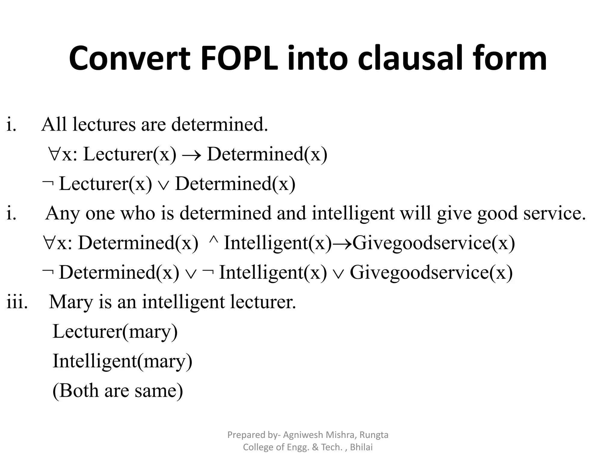 Convert FOPL into clausal form
i. All lectures are determined.
x: Lecturer(x)  Determined(x)
¬ Lecturer(x)  Determined(x)
i. Any one who is determined and intelligent will give good service.
x: Determined(x) ^ Intelligent(x)Givegoodservice(x)
¬ Determined(x)  ¬ Intelligent(x)  Givegoodservice(x)
iii. Mary is an intelligent lecturer.
Lecturer(mary)
Intelligent(mary)
(Both are same)
Prepared by- Agniwesh Mishra, Rungta
College of Engg. & Tech. , Bhilai
 