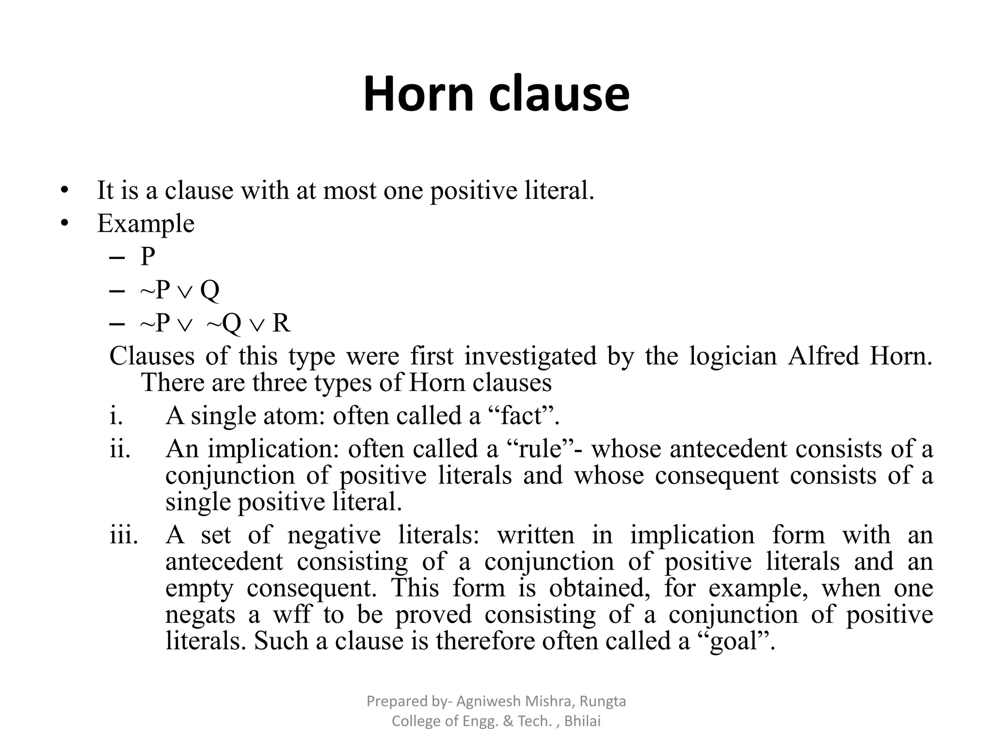 Horn clause
• It is a clause with at most one positive literal.
• Example
– P
– ~P  Q
– ~P  ~Q  R
Clauses of this type were first investigated by the logician Alfred Horn.
There are three types of Horn clauses
i. A single atom: often called a “fact”.
ii. An implication: often called a “rule”- whose antecedent consists of a
conjunction of positive literals and whose consequent consists of a
single positive literal.
iii. A set of negative literals: written in implication form with an
antecedent consisting of a conjunction of positive literals and an
empty consequent. This form is obtained, for example, when one
negats a wff to be proved consisting of a conjunction of positive
literals. Such a clause is therefore often called a “goal”.
Prepared by- Agniwesh Mishra, Rungta
College of Engg. & Tech. , Bhilai
 