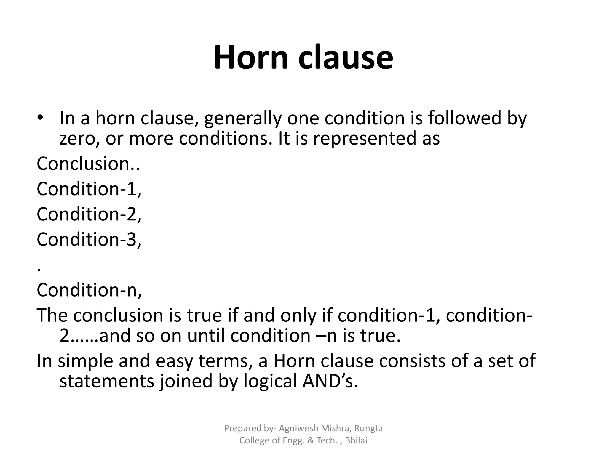 Horn clause
• In a horn clause, generally one condition is followed by
zero, or more conditions. It is represented as
Conclusion..
Condition-1,
Condition-2,
Condition-3,
.
Condition-n,
The conclusion is true if and only if condition-1, condition-
2……and so on until condition –n is true.
In simple and easy terms, a Horn clause consists of a set of
statements joined by logical AND’s.
Prepared by- Agniwesh Mishra, Rungta
College of Engg. & Tech. , Bhilai
 