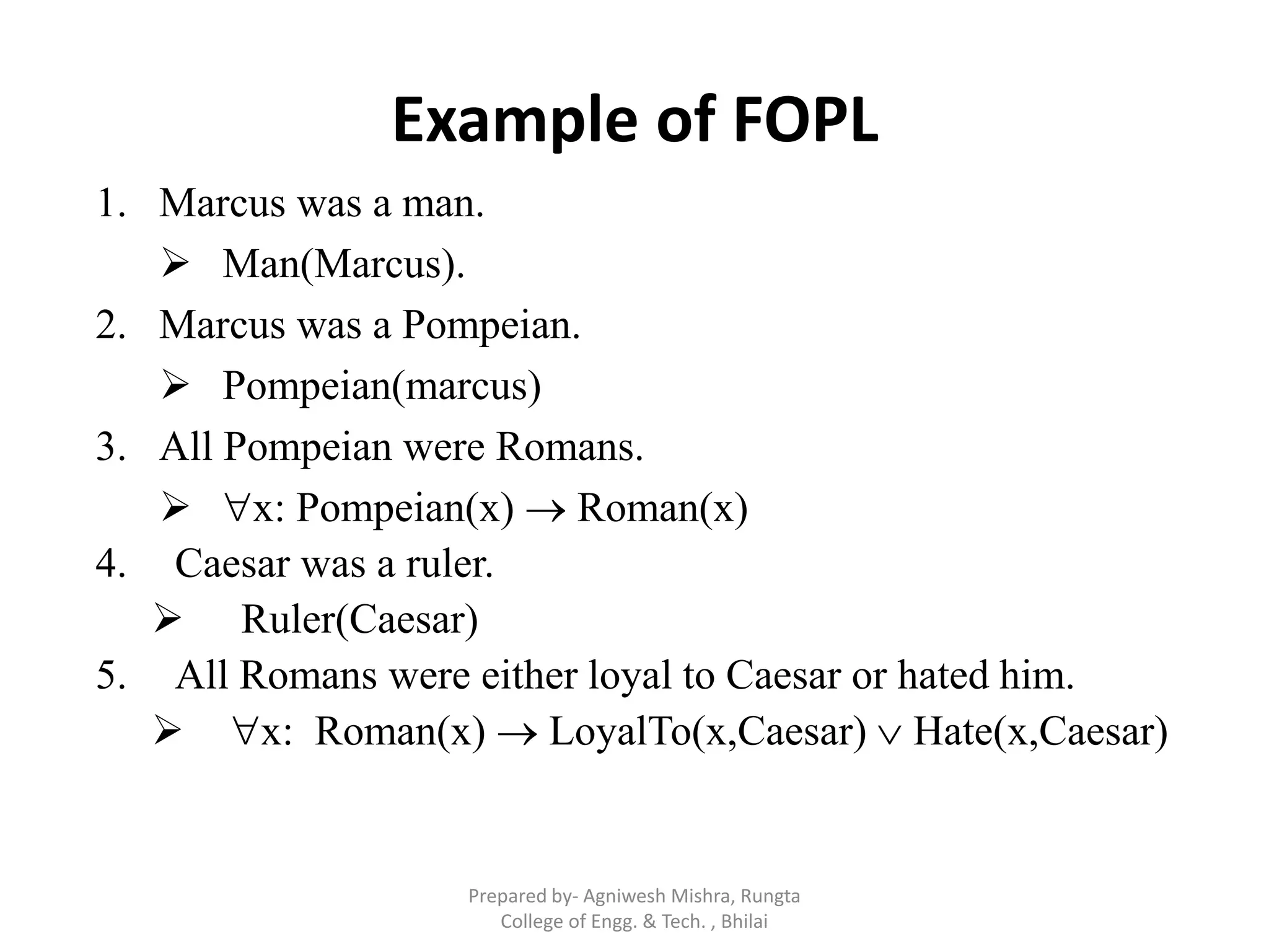 Example of FOPL
1. Marcus was a man.
 Man(Marcus).
2. Marcus was a Pompeian.
 Pompeian(marcus)
3. All Pompeian were Romans.
 x: Pompeian(x)  Roman(x)
4. Caesar was a ruler.
 Ruler(Caesar)
5. All Romans were either loyal to Caesar or hated him.
 x: Roman(x)  LoyalTo(x,Caesar)  Hate(x,Caesar)
Prepared by- Agniwesh Mishra, Rungta
College of Engg. & Tech. , Bhilai
 