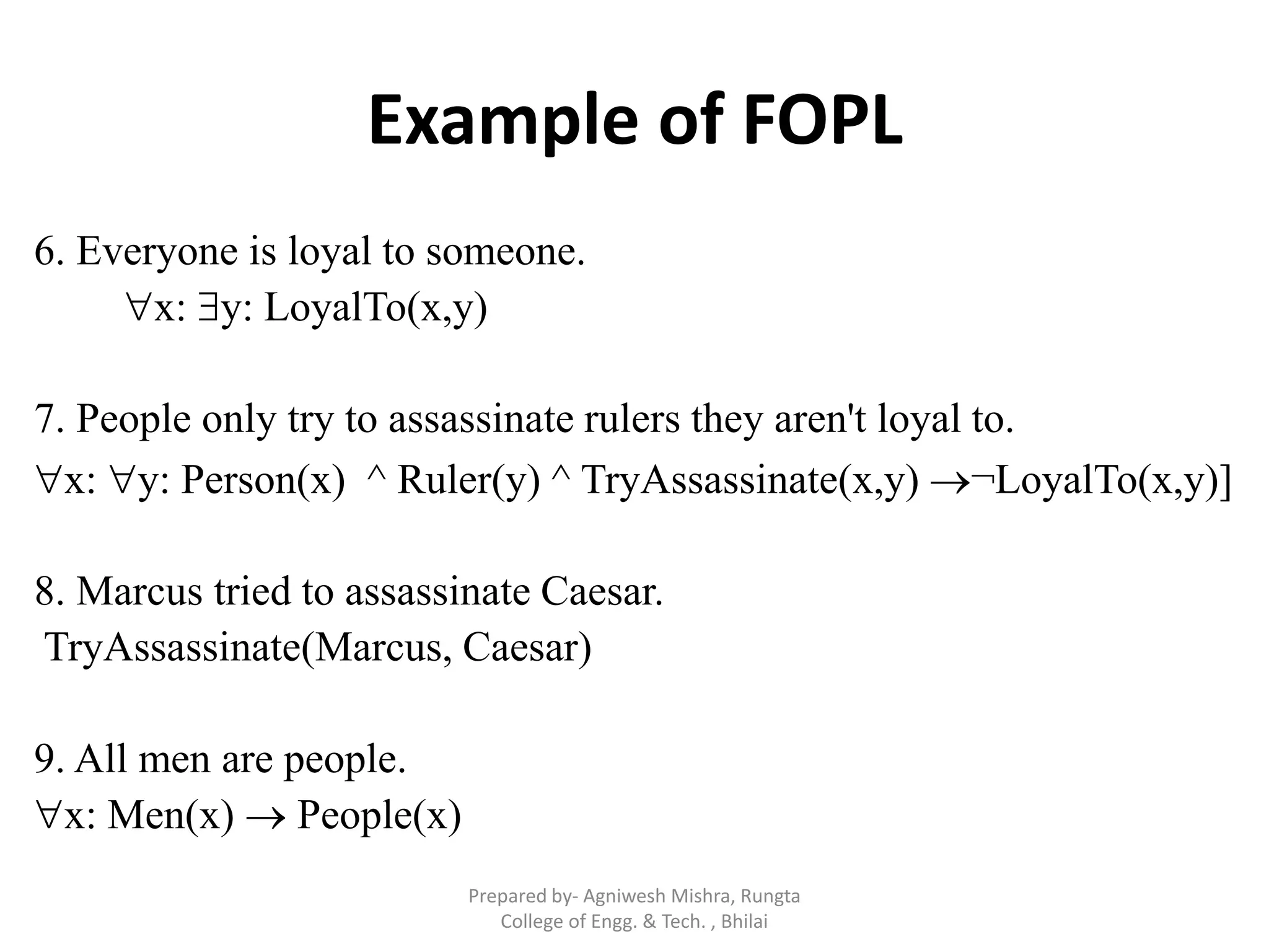 Example of FOPL
6. Everyone is loyal to someone.
x: y: LoyalTo(x,y)
7. People only try to assassinate rulers they aren't loyal to.
x: y: Person(x) ^ Ruler(y) ^ TryAssassinate(x,y) ¬LoyalTo(x,y)]
8. Marcus tried to assassinate Caesar.
TryAssassinate(Marcus, Caesar)
9. All men are people.
x: Men(x)  People(x)
Prepared by- Agniwesh Mishra, Rungta
College of Engg. & Tech. , Bhilai
 