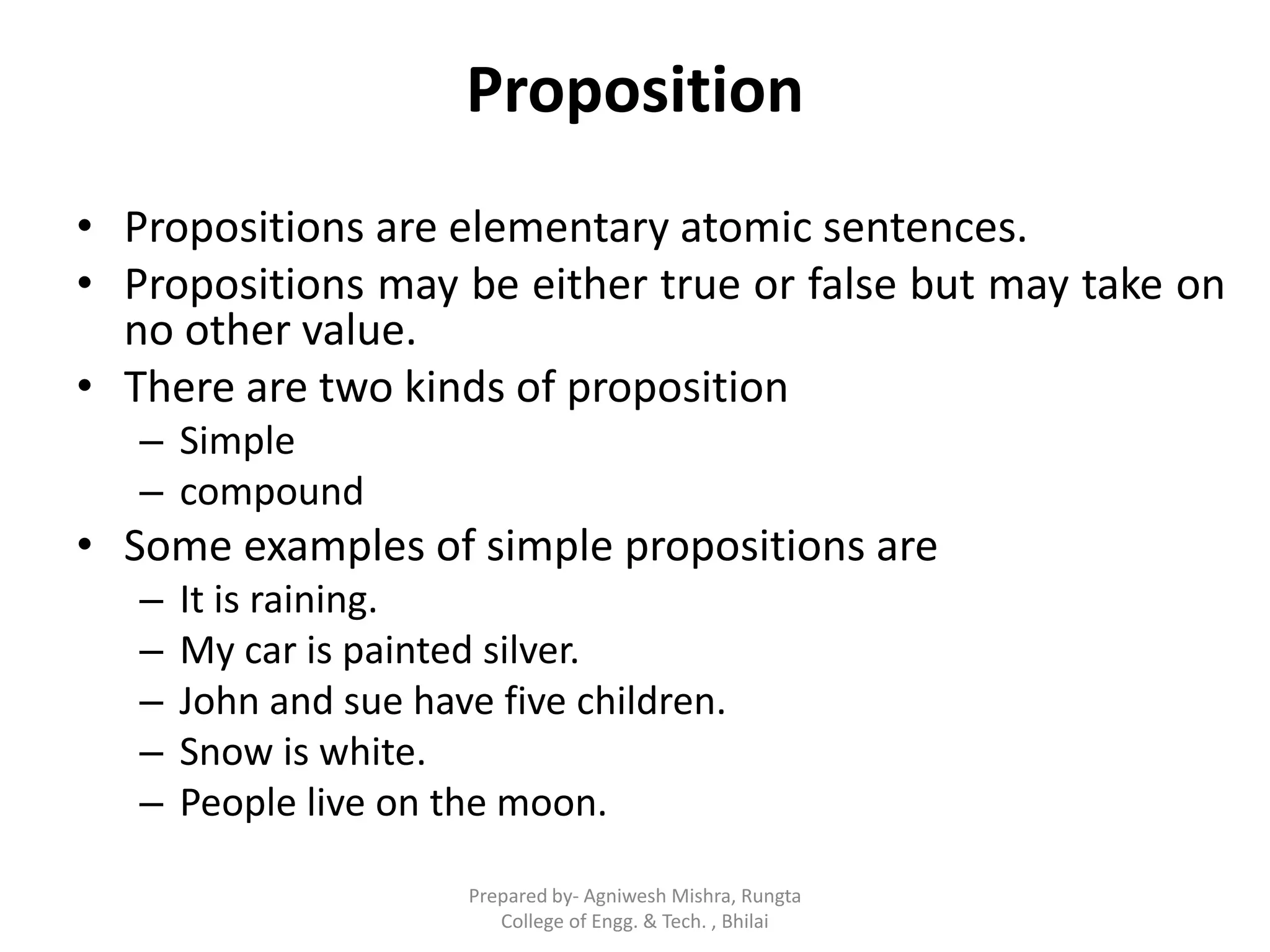 Proposition
• Propositions are elementary atomic sentences.
• Propositions may be either true or false but may take on
no other value.
• There are two kinds of proposition
– Simple
– compound
• Some examples of simple propositions are
– It is raining.
– My car is painted silver.
– John and sue have five children.
– Snow is white.
– People live on the moon.
Prepared by- Agniwesh Mishra, Rungta
College of Engg. & Tech. , Bhilai
 