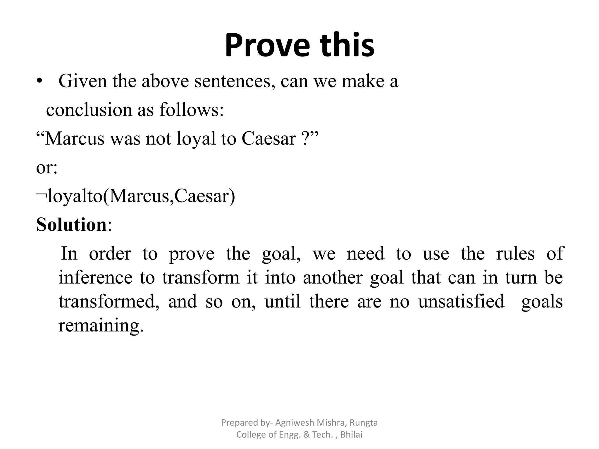 Prove this
• Given the above sentences, can we make a
conclusion as follows:
“Marcus was not loyal to Caesar ?”
or:
¬loyalto(Marcus,Caesar)
Solution:
In order to prove the goal, we need to use the rules of
inference to transform it into another goal that can in turn be
transformed, and so on, until there are no unsatisfied goals
remaining.
Prepared by- Agniwesh Mishra, Rungta
College of Engg. & Tech. , Bhilai
 