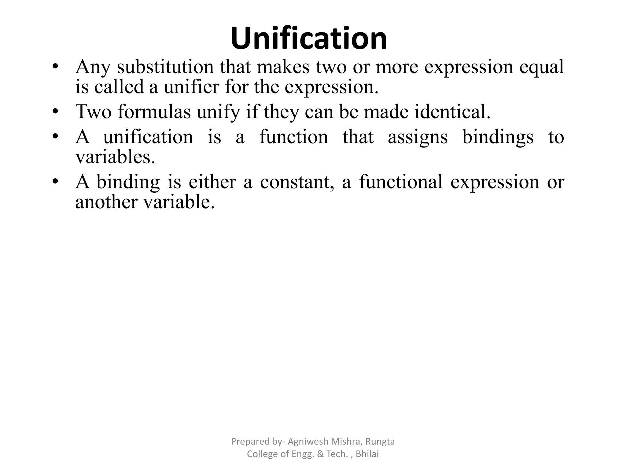 Unification
• Any substitution that makes two or more expression equal
is called a unifier for the expression.
• Two formulas unify if they can be made identical.
• A unification is a function that assigns bindings to
variables.
• A binding is either a constant, a functional expression or
another variable.
Prepared by- Agniwesh Mishra, Rungta
College of Engg. & Tech. , Bhilai
 