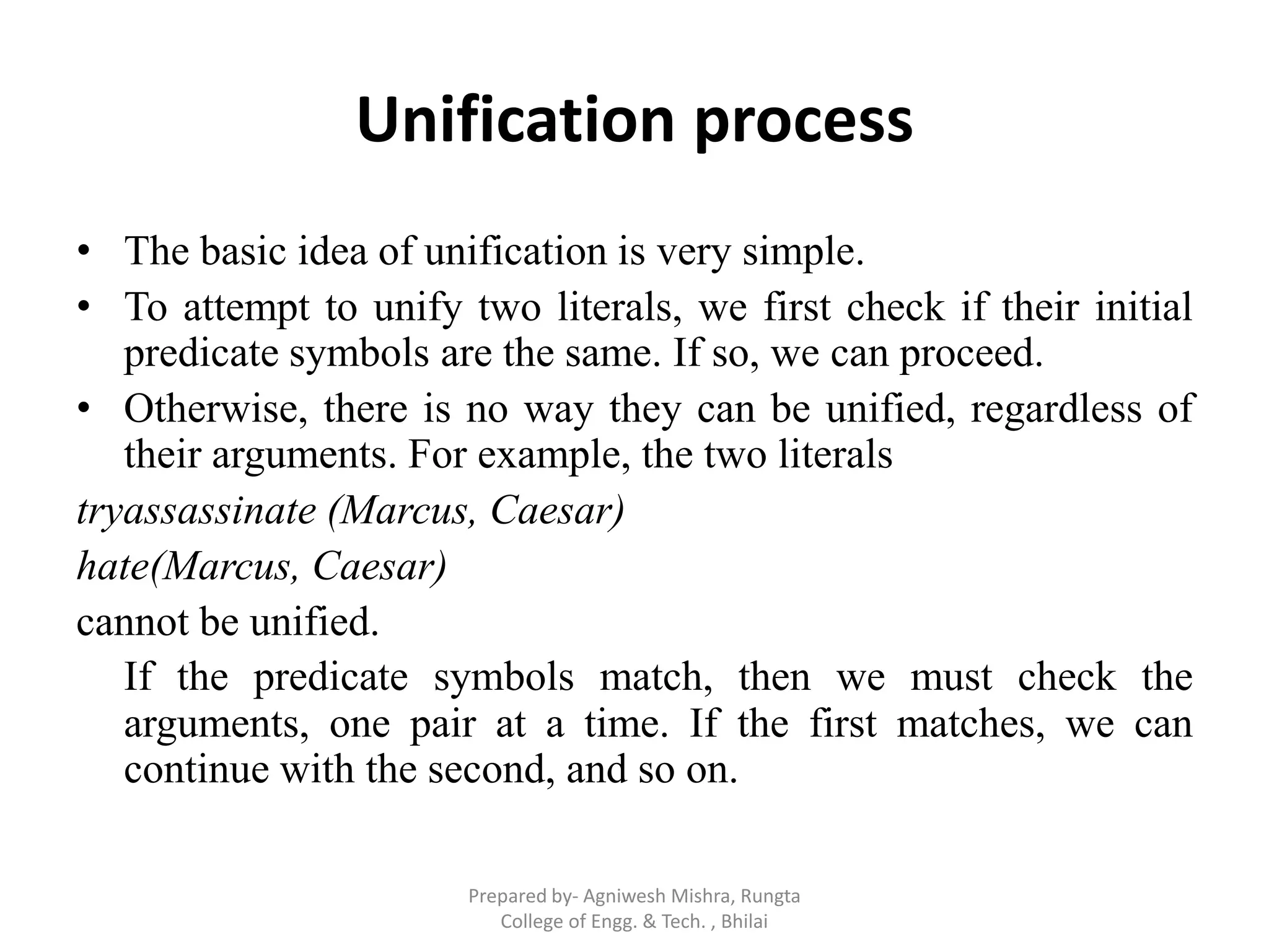Unification process
• The basic idea of unification is very simple.
• To attempt to unify two literals, we first check if their initial
predicate symbols are the same. If so, we can proceed.
• Otherwise, there is no way they can be unified, regardless of
their arguments. For example, the two literals
tryassassinate (Marcus, Caesar)
hate(Marcus, Caesar)
cannot be unified.
If the predicate symbols match, then we must check the
arguments, one pair at a time. If the first matches, we can
continue with the second, and so on.
Prepared by- Agniwesh Mishra, Rungta
College of Engg. & Tech. , Bhilai
 