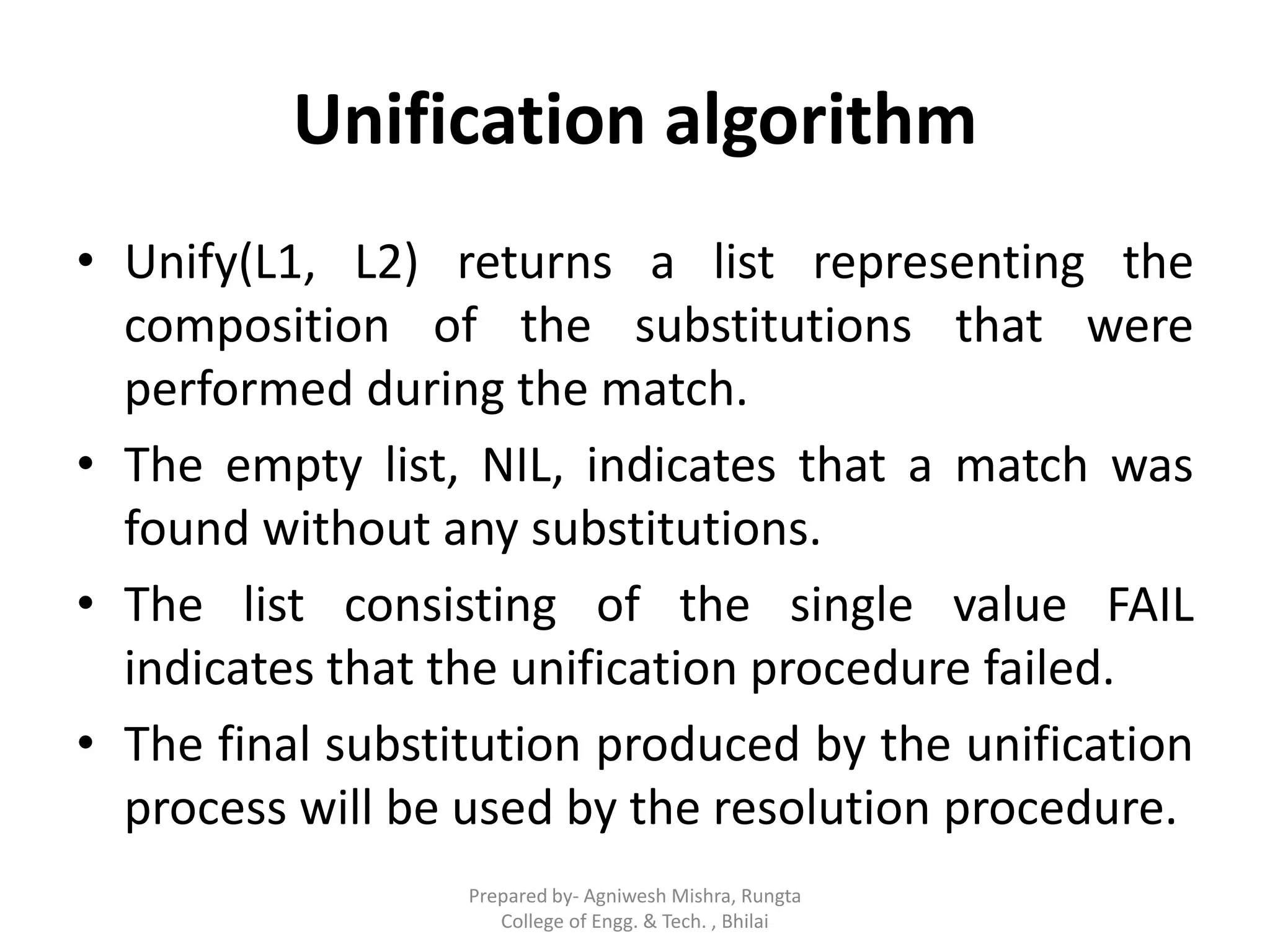 Unification algorithm
• Unify(L1, L2) returns a list representing the
composition of the substitutions that were
performed during the match.
• The empty list, NIL, indicates that a match was
found without any substitutions.
• The list consisting of the single value FAIL
indicates that the unification procedure failed.
• The final substitution produced by the unification
process will be used by the resolution procedure.
Prepared by- Agniwesh Mishra, Rungta
College of Engg. & Tech. , Bhilai
 