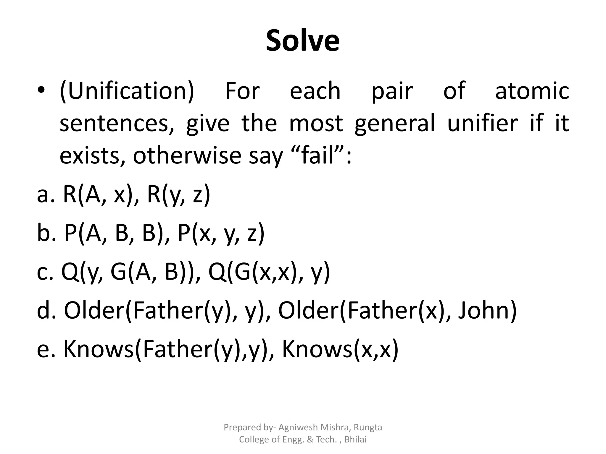 Solve
• (Unification) For each pair of atomic
sentences, give the most general unifier if it
exists, otherwise say “fail”:
a. R(A, x), R(y, z)
b. P(A, B, B), P(x, y, z)
c. Q(y, G(A, B)), Q(G(x,x), y)
d. Older(Father(y), y), Older(Father(x), John)
e. Knows(Father(y),y), Knows(x,x)
Prepared by- Agniwesh Mishra, Rungta
College of Engg. & Tech. , Bhilai
 