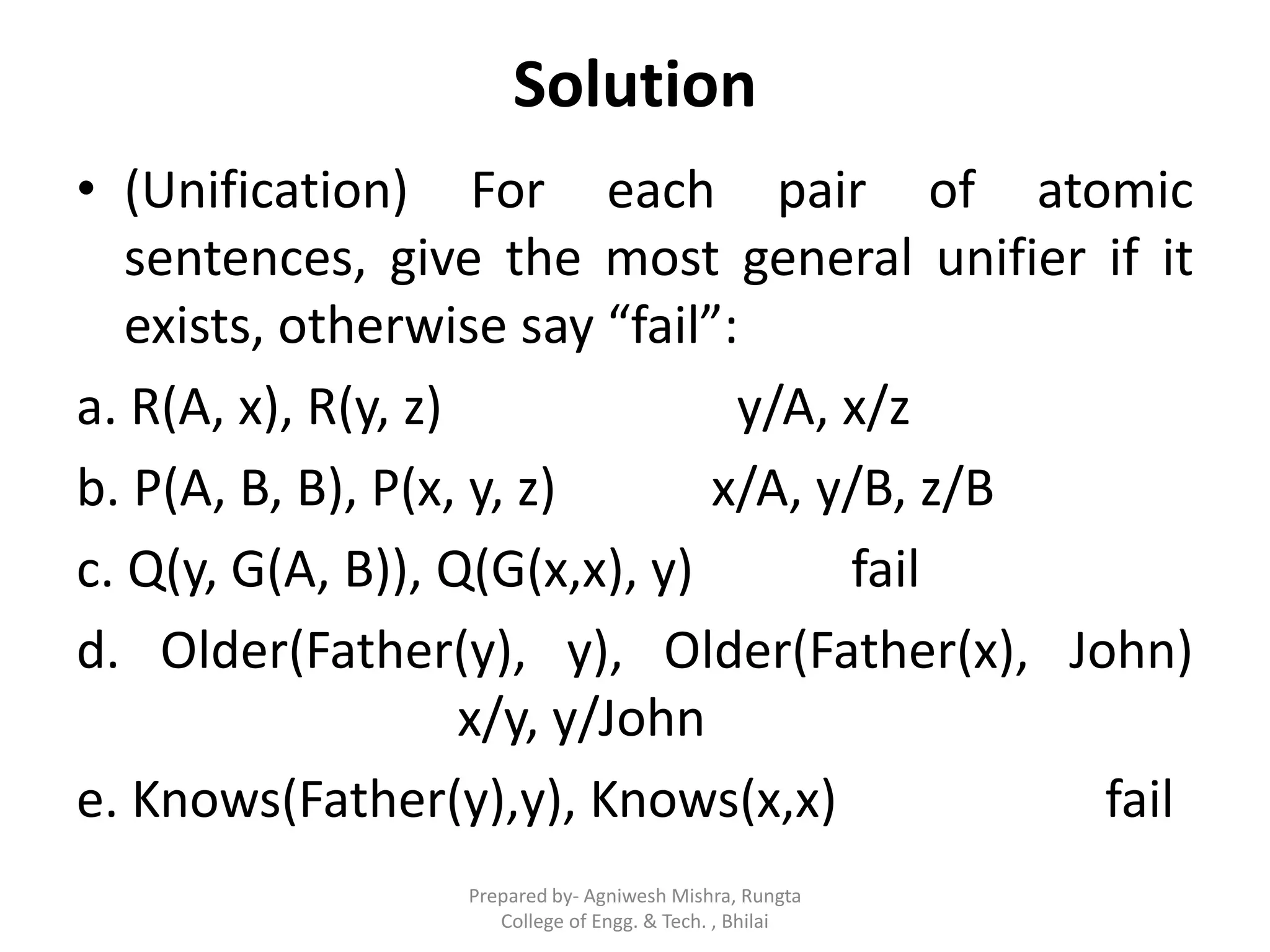 Solution
• (Unification) For each pair of atomic
sentences, give the most general unifier if it
exists, otherwise say “fail”:
a. R(A, x), R(y, z) y/A, x/z
b. P(A, B, B), P(x, y, z) x/A, y/B, z/B
c. Q(y, G(A, B)), Q(G(x,x), y) fail
d. Older(Father(y), y), Older(Father(x), John)
x/y, y/John
e. Knows(Father(y),y), Knows(x,x) fail
Prepared by- Agniwesh Mishra, Rungta
College of Engg. & Tech. , Bhilai
 