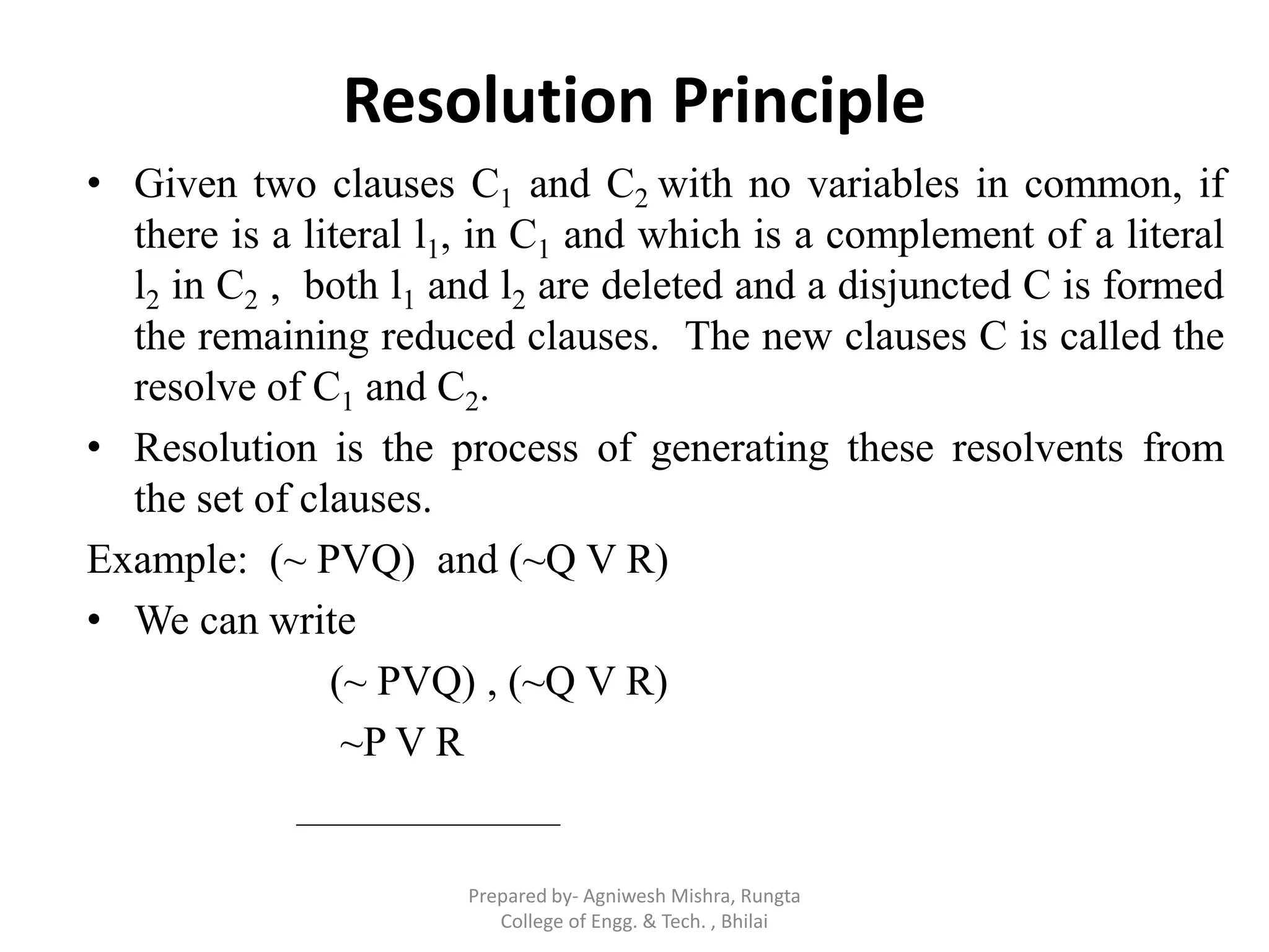 Resolution Principle
• Given two clauses C1 and C2 with no variables in common, if
there is a literal l1, in C1 and which is a complement of a literal
l2 in C2 , both l1 and l2 are deleted and a disjuncted C is formed
the remaining reduced clauses. The new clauses C is called the
resolve of C1 and C2.
• Resolution is the process of generating these resolvents from
the set of clauses.
Example: (~ PVQ) and (~Q V R)
• We can write
(~ PVQ) , (~Q V R)
~P V R
Prepared by- Agniwesh Mishra, Rungta
College of Engg. & Tech. , Bhilai
 