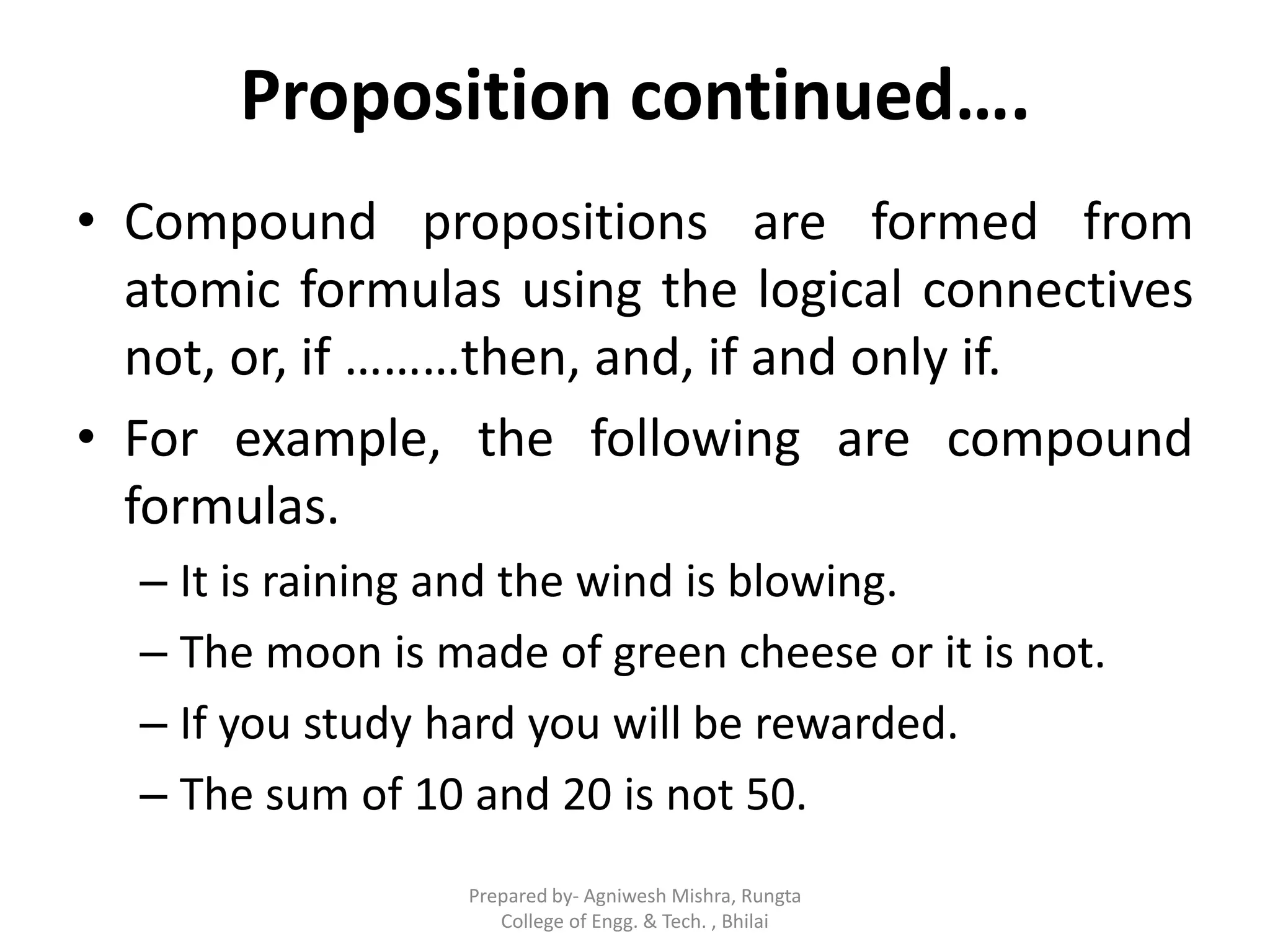 Proposition continued….
• Compound propositions are formed from
atomic formulas using the logical connectives
not, or, if ………then, and, if and only if.
• For example, the following are compound
formulas.
– It is raining and the wind is blowing.
– The moon is made of green cheese or it is not.
– If you study hard you will be rewarded.
– The sum of 10 and 20 is not 50.
Prepared by- Agniwesh Mishra, Rungta
College of Engg. & Tech. , Bhilai
 