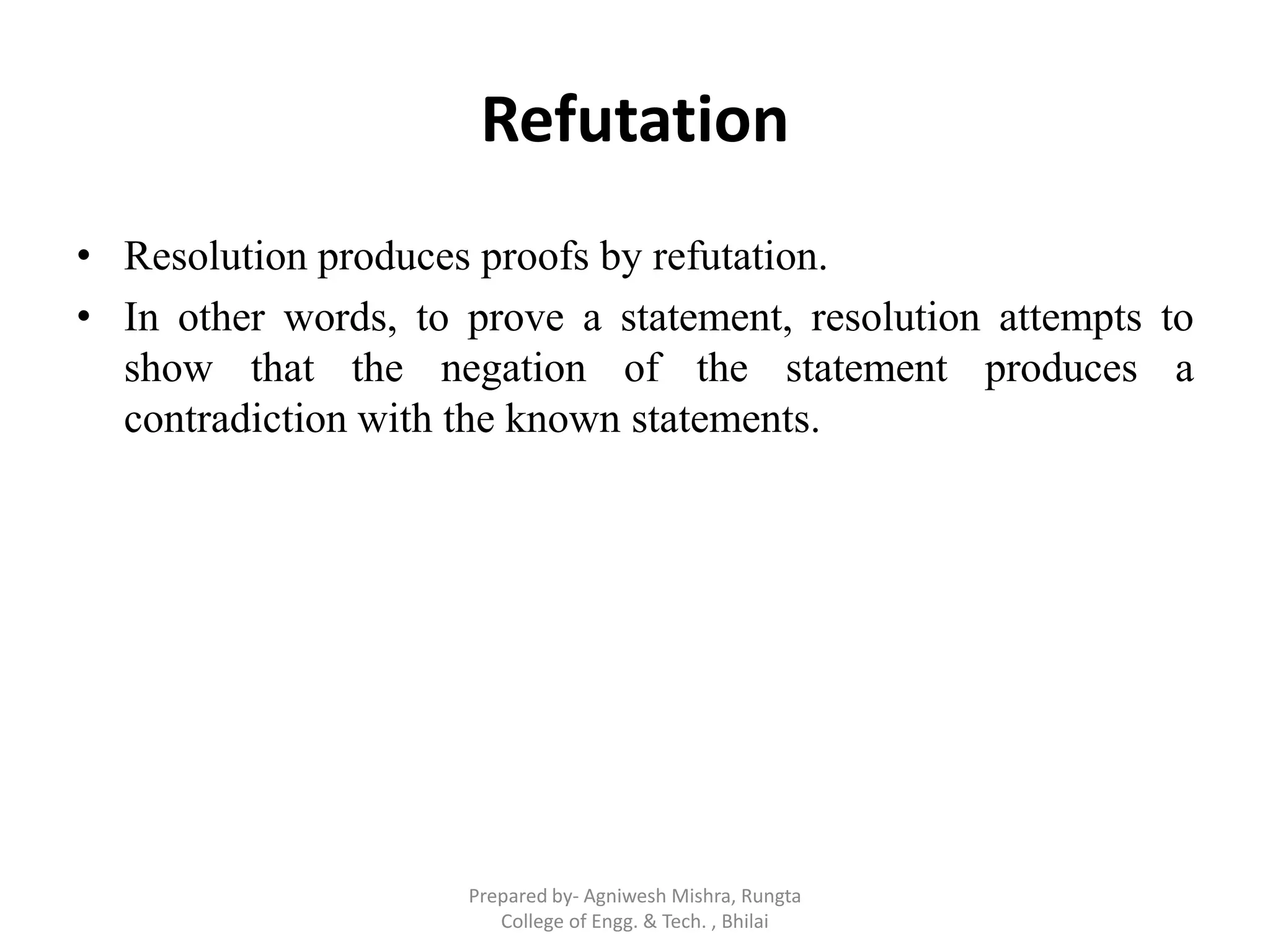 Refutation
• Resolution produces proofs by refutation.
• In other words, to prove a statement, resolution attempts to
show that the negation of the statement produces a
contradiction with the known statements.
Prepared by- Agniwesh Mishra, Rungta
College of Engg. & Tech. , Bhilai
 