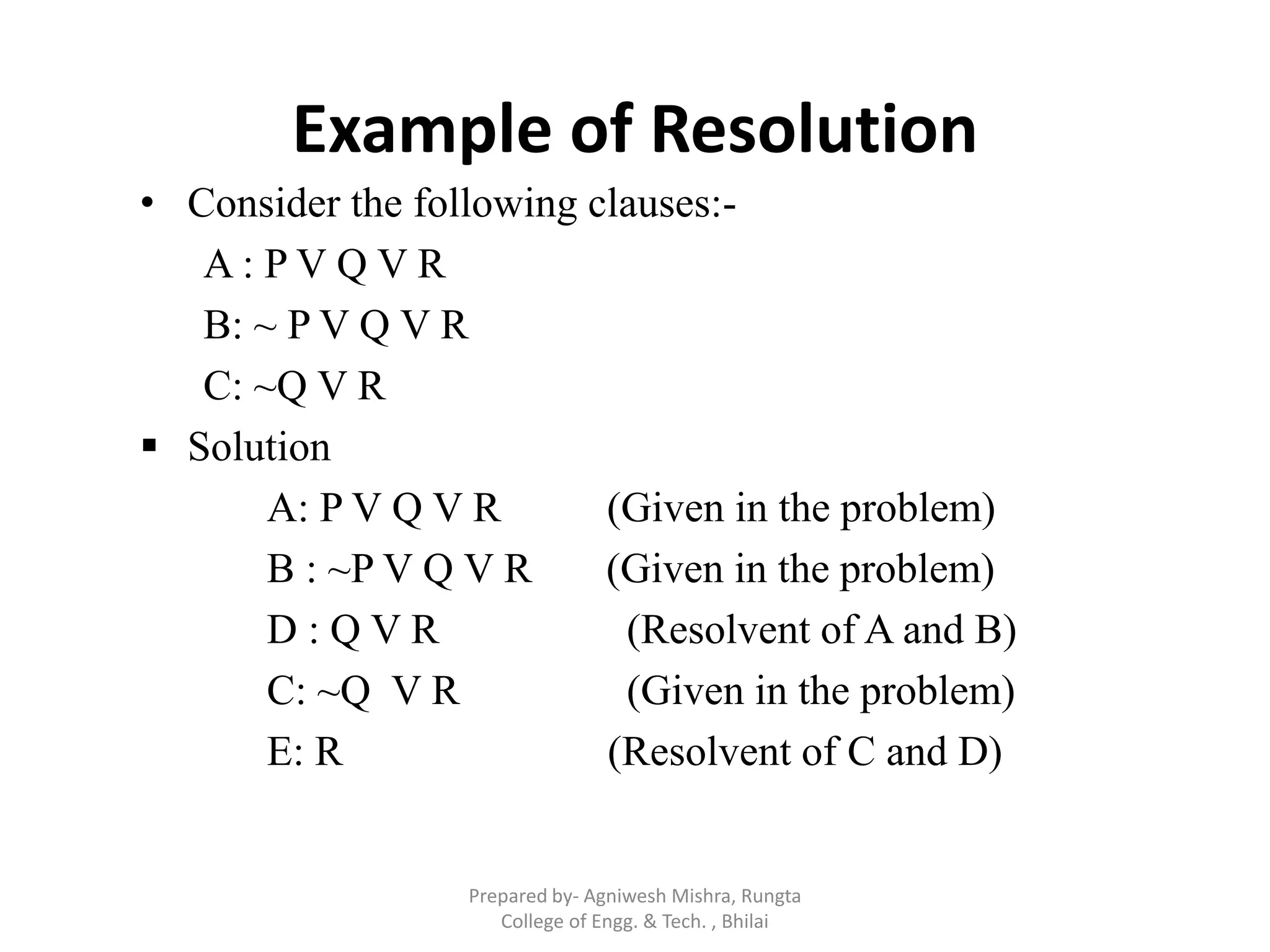 Example of Resolution
• Consider the following clauses:-
A : P V Q V R
B: ~ P V Q V R
C: ~Q V R
 Solution
A: P V Q V R (Given in the problem)
B : ~P V Q V R (Given in the problem)
D : Q V R (Resolvent of A and B)
C: ~Q V R (Given in the problem)
E: R (Resolvent of C and D)
Prepared by- Agniwesh Mishra, Rungta
College of Engg. & Tech. , Bhilai
 