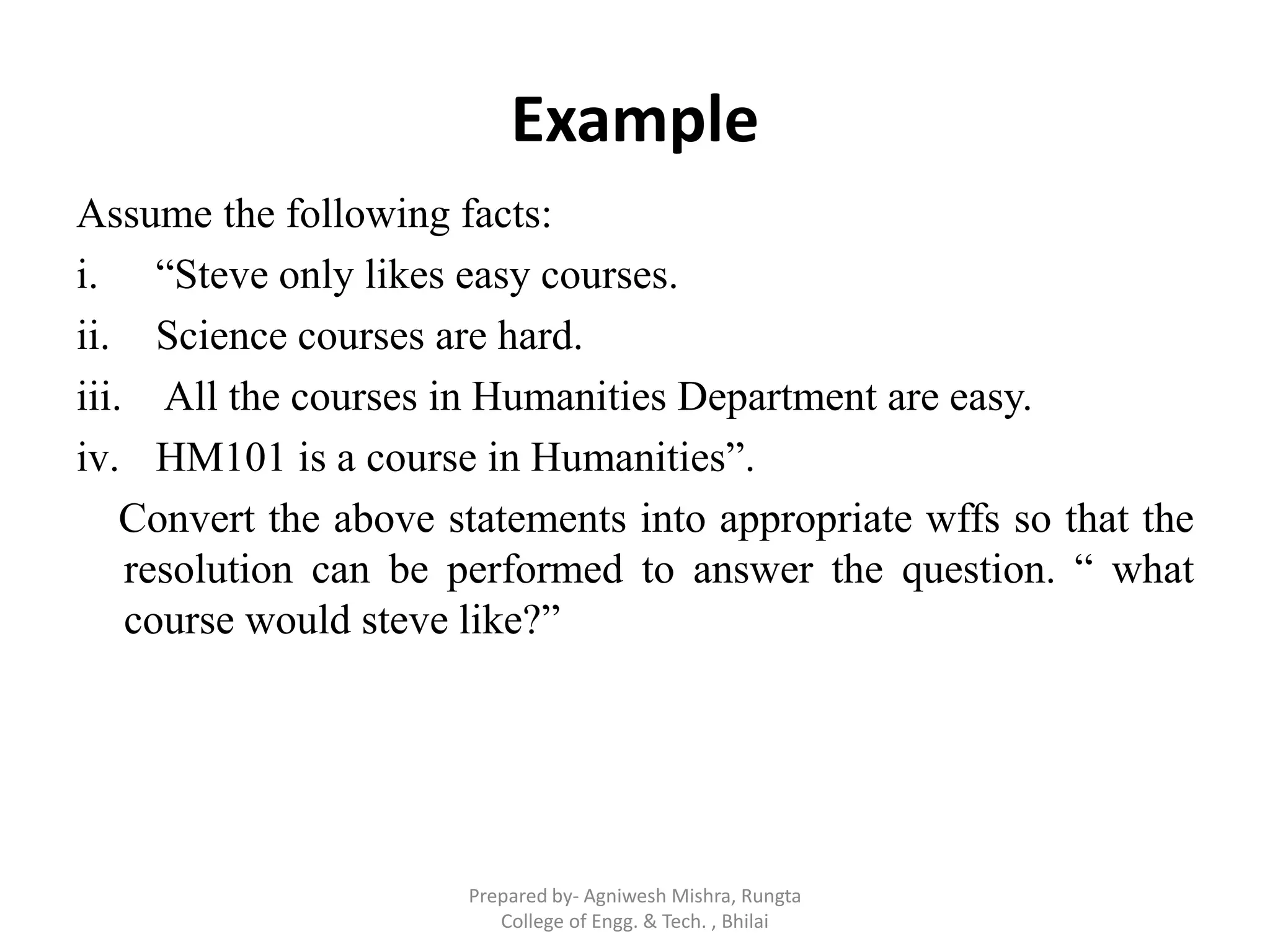 Example
Assume the following facts:
i. “Steve only likes easy courses.
ii. Science courses are hard.
iii. All the courses in Humanities Department are easy.
iv. HM101 is a course in Humanities”.
Convert the above statements into appropriate wffs so that the
resolution can be performed to answer the question. “ what
course would steve like?”
Prepared by- Agniwesh Mishra, Rungta
College of Engg. & Tech. , Bhilai
 