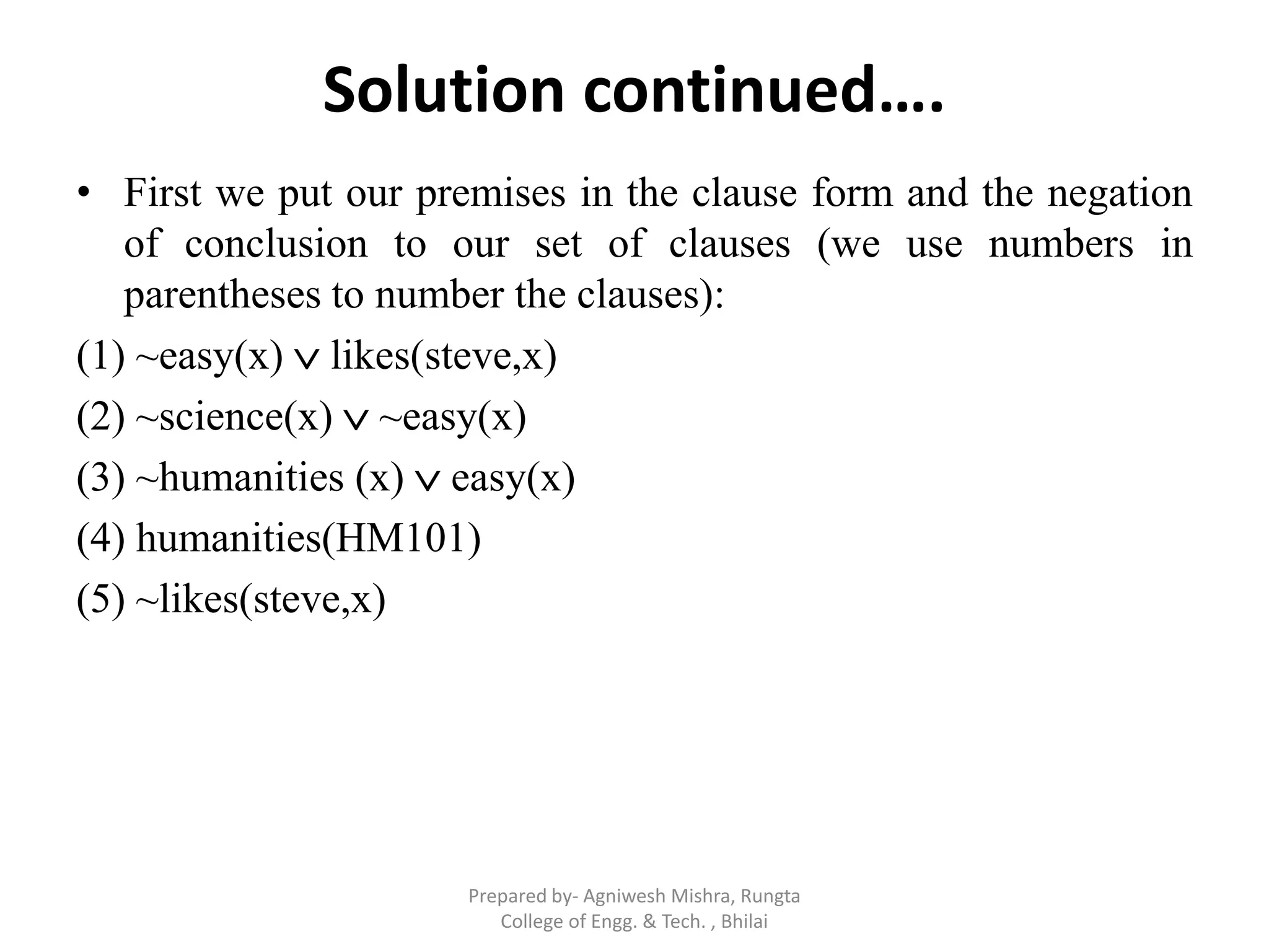 Solution continued….
• First we put our premises in the clause form and the negation
of conclusion to our set of clauses (we use numbers in
parentheses to number the clauses):
(1) ~easy(x)  likes(steve,x)
(2) ~science(x)  ~easy(x)
(3) ~humanities (x)  easy(x)
(4) humanities(HM101)
(5) ~likes(steve,x)
Prepared by- Agniwesh Mishra, Rungta
College of Engg. & Tech. , Bhilai
 