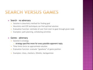  Search – no adversary
 Solution is (heuristic) method for finding goal
 Heuristics and CSP techniques can find optimal solution
 Evaluation function: estimate of cost from start to goal through given node
 Examples: path planning, scheduling activities
 Games – adversary
 Solution is strategy
 strategy specifies move for every possible opponent reply.
 Time limits force an approximate solution
 Evaluation function: evaluate “goodness” of game position
 Examples: chess, checkers, Othello, backgammon
 