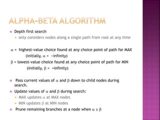  Depth first search
 only considers nodes along a single path from root at any time
a = highest-value choice found at any choice point of path for MAX
(initially, a = −infinity)
b = lowest-value choice found at any choice point of path for MIN
(initially, b = +infinity)
 Pass current values of a and b down to child nodes during
search.
 Update values of a and b during search:
 MAX updates a at MAX nodes
 MIN updates b at MIN nodes
 Prune remaining branches at a node when a ≥ b
 