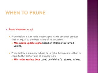  Prune whenever a ≥ b.
 Prune below a Max node whose alpha value becomes greater
than or equal to the beta value of its ancestors.
 Max nodes update alpha based on children’s returned
values.
 Prune below a Min node whose beta value becomes less than or
equal to the alpha value of its ancestors.
 Min nodes update beta based on children’s returned values.
 