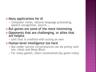  Many applications for AI
 Computer vision, natural language processing,
speech recognition, search …
 But games are some of the more interesting
 Opponents that are challenging, or allies that
are helpful
 Unit that is credited with acting on own
 Human-level intelligence too hard
 But under narrow circumstances can do pretty well
(ex: chess and Deep Blue)
 For many games, often constrained (by game rules)
 