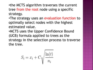 •the MCTS algorithm traverses the current
tree from the root node using a specific
strategy.
•The strategy uses an evaluation function to
optimally select nodes with the highest
estimated value.
•MCTS uses the Upper Confidence Bound
(UCB) formula applied to trees as the
strategy in the selection process to traverse
the tree.
 