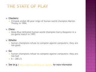  Checkers:
 Chinook ended 40-year-reign of human world champion Marion
Tinsley in 1994.
 Chess:
 Deep Blue defeated human world champion Garry Kasparov in a
six-game match in 1997.
 Othello:
 human champions refuse to compete against computers: they are
too good.
 Go:
 human champions refuse to compete against computers: they are
too bad
 b > 300 (!)
 See (e.g.) http://www.cs.ualberta.ca/~games/ for more information
 
