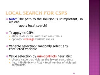 86
 Note: The path to the solution is unimportant, so
we can
apply local search!
 To apply to CSPs:
 allow states with unsatisfied constraints
 operators reassign variable values
 Variable selection: randomly select any
conflicted variable
 Value selection by min-conflicts heuristic:
 choose value that violates the fewest constraints
 i.e., hill-climb with h(n) = total number of violated
constraints
 