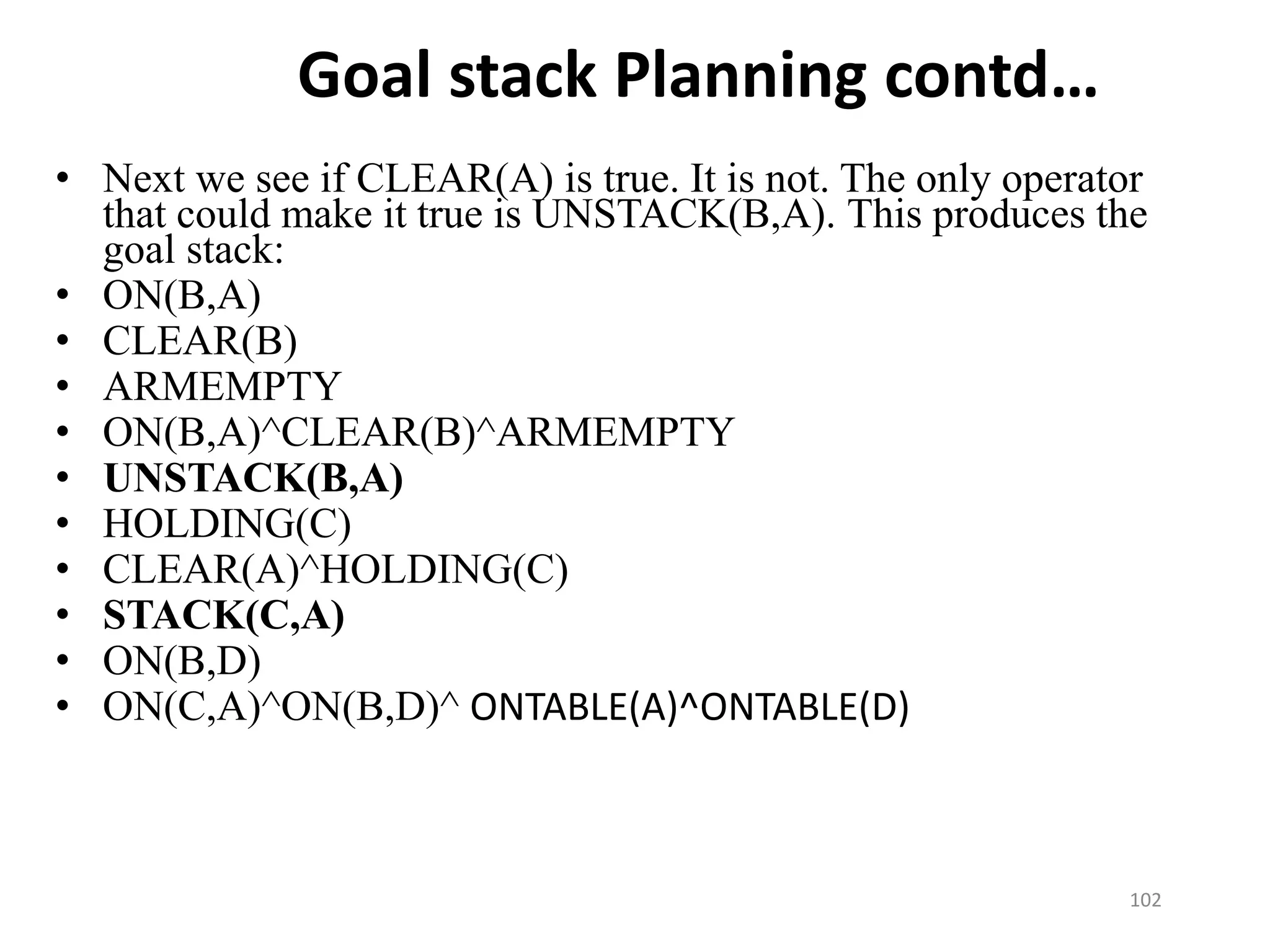 Goal stack Planning contd…
• Next we see if CLEAR(A) is true. It is not. The only operator
that could make it true is UNSTACK(B,A). This produces the
goal stack:
• ON(B,A)
• CLEAR(B)
• ARMEMPTY
• ON(B,A)^CLEAR(B)^ARMEMPTY
• UNSTACK(B,A)
• HOLDING(C)
• CLEAR(A)^HOLDING(C)
• STACK(C,A)
• ON(B,D)
• ON(C,A)^ON(B,D)^ ONTABLE(A)^ONTABLE(D)
102
 
