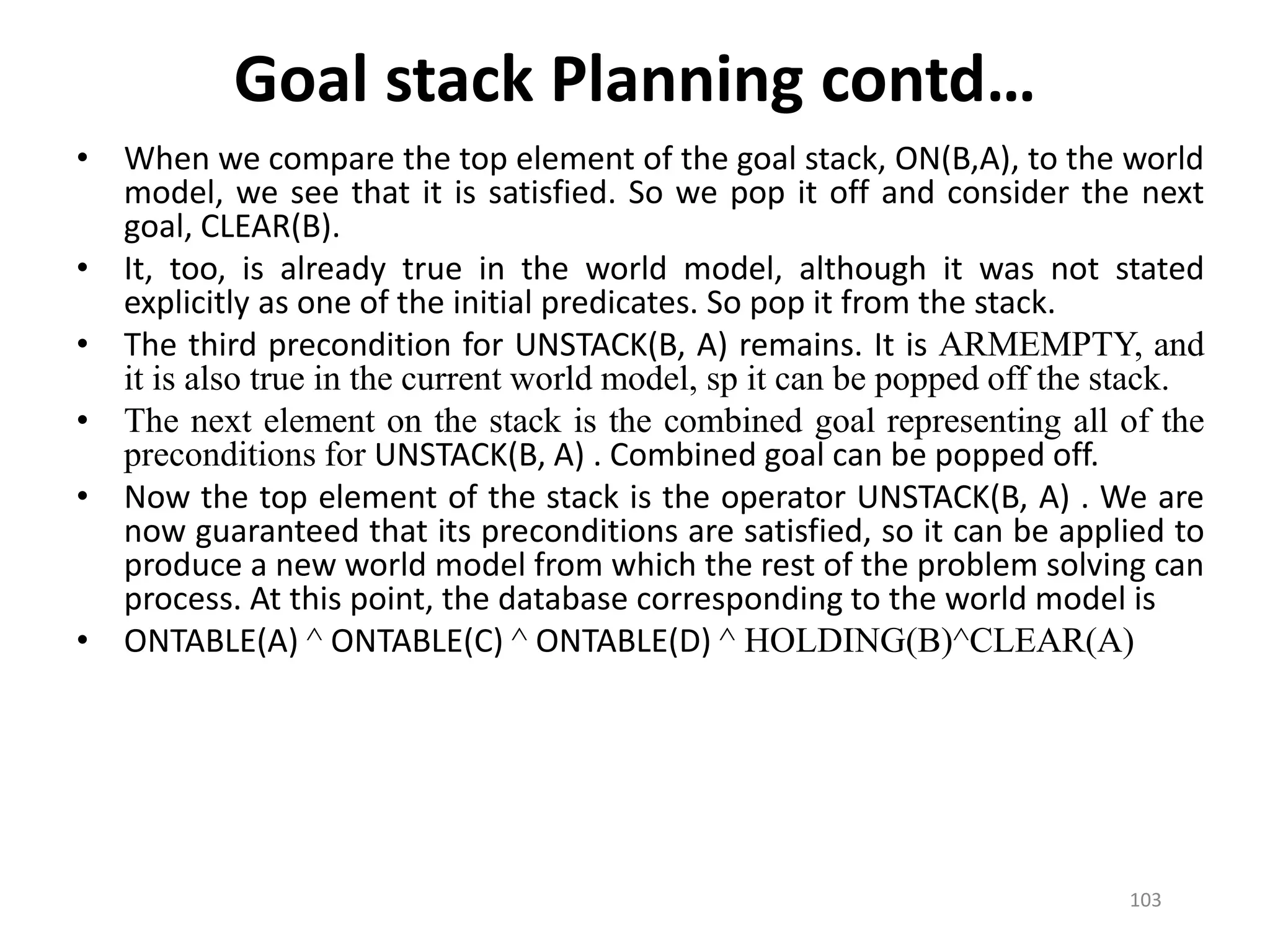 • When we compare the top element of the goal stack, ON(B,A), to the world
model, we see that it is satisfied. So we pop it off and consider the next
goal, CLEAR(B).
• It, too, is already true in the world model, although it was not stated
explicitly as one of the initial predicates. So pop it from the stack.
• The third precondition for UNSTACK(B, A) remains. It is ARMEMPTY, and
it is also true in the current world model, sp it can be popped off the stack.
• The next element on the stack is the combined goal representing all of the
preconditions for UNSTACK(B, A) . Combined goal can be popped off.
• Now the top element of the stack is the operator UNSTACK(B, A) . We are
now guaranteed that its preconditions are satisfied, so it can be applied to
produce a new world model from which the rest of the problem solving can
process. At this point, the database corresponding to the world model is
• ONTABLE(A) ^ ONTABLE(C) ^ ONTABLE(D) ^ HOLDING(B)^CLEAR(A)
Goal stack Planning contd…
103
 