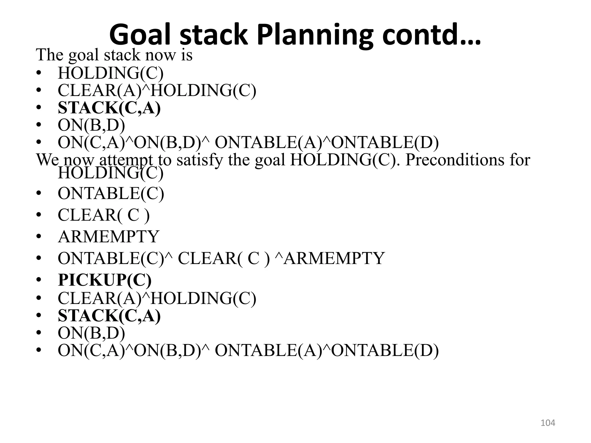 Goal stack Planning contd…The goal stack now is
• HOLDING(C)
• CLEAR(A)^HOLDING(C)
• STACK(C,A)
• ON(B,D)
• ON(C,A)^ON(B,D)^ ONTABLE(A)^ONTABLE(D)
We now attempt to satisfy the goal HOLDING(C). Preconditions for
HOLDING(C)
• ONTABLE(C)
• CLEAR( C )
• ARMEMPTY
• ONTABLE(C)^ CLEAR( C ) ^ARMEMPTY
• PICKUP(C)
• CLEAR(A)^HOLDING(C)
• STACK(C,A)
• ON(B,D)
• ON(C,A)^ON(B,D)^ ONTABLE(A)^ONTABLE(D)
104
 