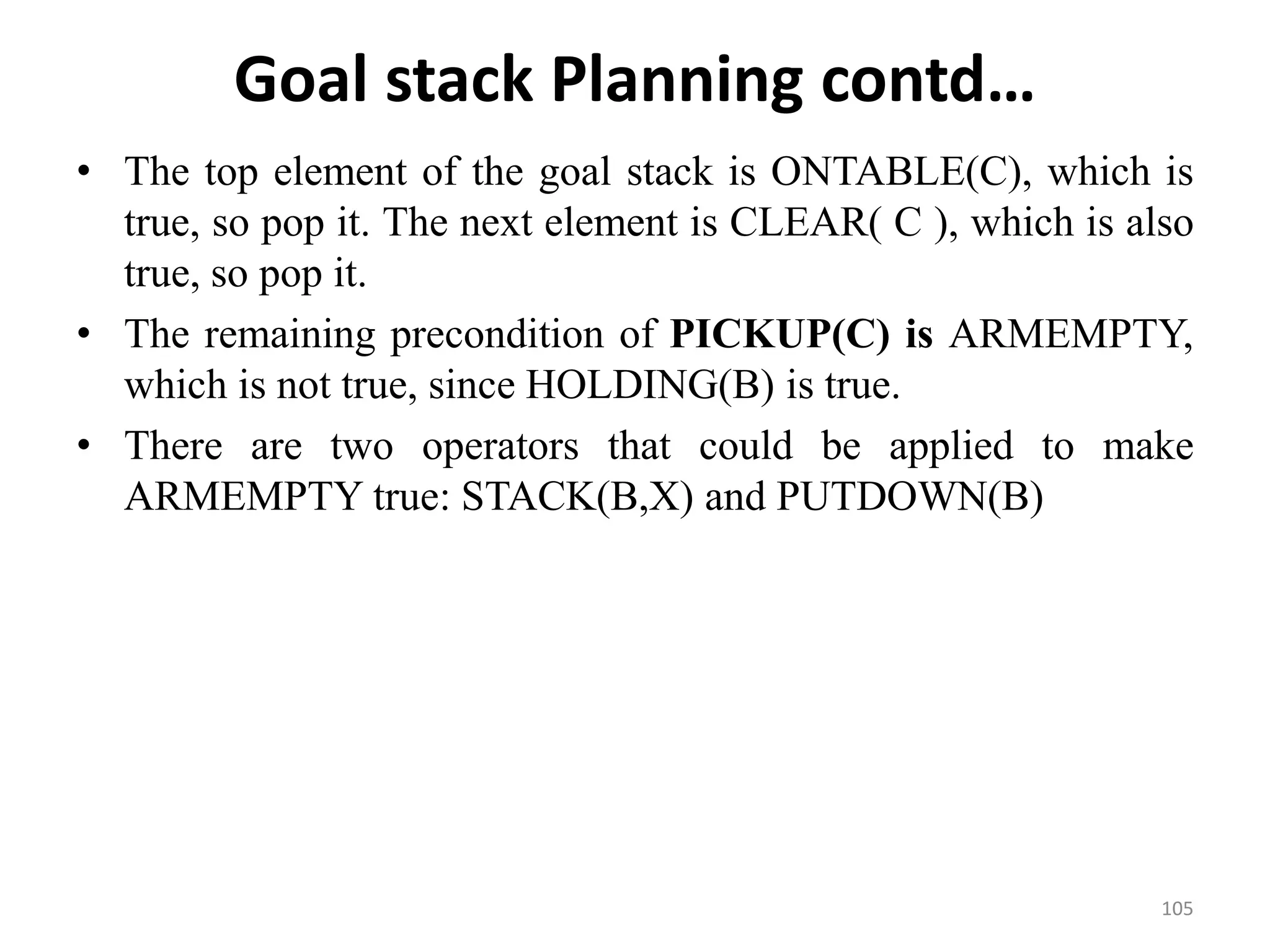 Goal stack Planning contd…
• The top element of the goal stack is ONTABLE(C), which is
true, so pop it. The next element is CLEAR( C ), which is also
true, so pop it.
• The remaining precondition of PICKUP(C) is ARMEMPTY,
which is not true, since HOLDING(B) is true.
• There are two operators that could be applied to make
ARMEMPTY true: STACK(B,X) and PUTDOWN(B)
105
 