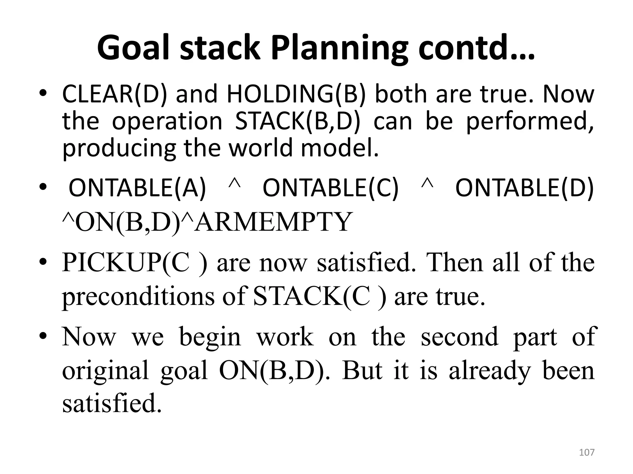 Goal stack Planning contd…
• CLEAR(D) and HOLDING(B) both are true. Now
the operation STACK(B,D) can be performed,
producing the world model.
• ONTABLE(A) ^ ONTABLE(C) ^ ONTABLE(D)
^ON(B,D)^ARMEMPTY
• PICKUP(C ) are now satisfied. Then all of the
preconditions of STACK(C ) are true.
• Now we begin work on the second part of
original goal ON(B,D). But it is already been
satisfied.
107
 