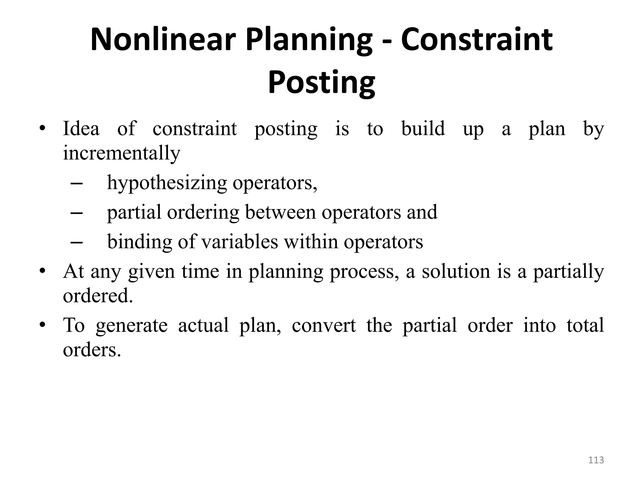 Nonlinear Planning - Constraint
Posting
• Idea of constraint posting is to build up a plan by
incrementally
– hypothesizing operators,
– partial ordering between operators and
– binding of variables within operators
• At any given time in planning process, a solution is a partially
ordered.
• To generate actual plan, convert the partial order into total
orders.
113
 
