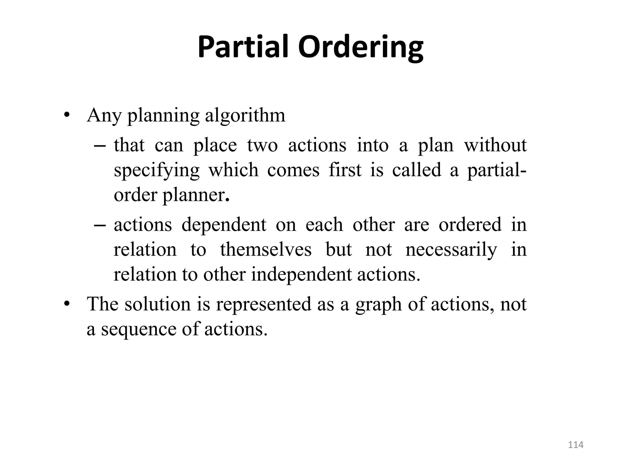 Partial Ordering
• Any planning algorithm
– that can place two actions into a plan without
specifying which comes first is called a partial-
order planner.
– actions dependent on each other are ordered in
relation to themselves but not necessarily in
relation to other independent actions.
• The solution is represented as a graph of actions, not
a sequence of actions.
114
 