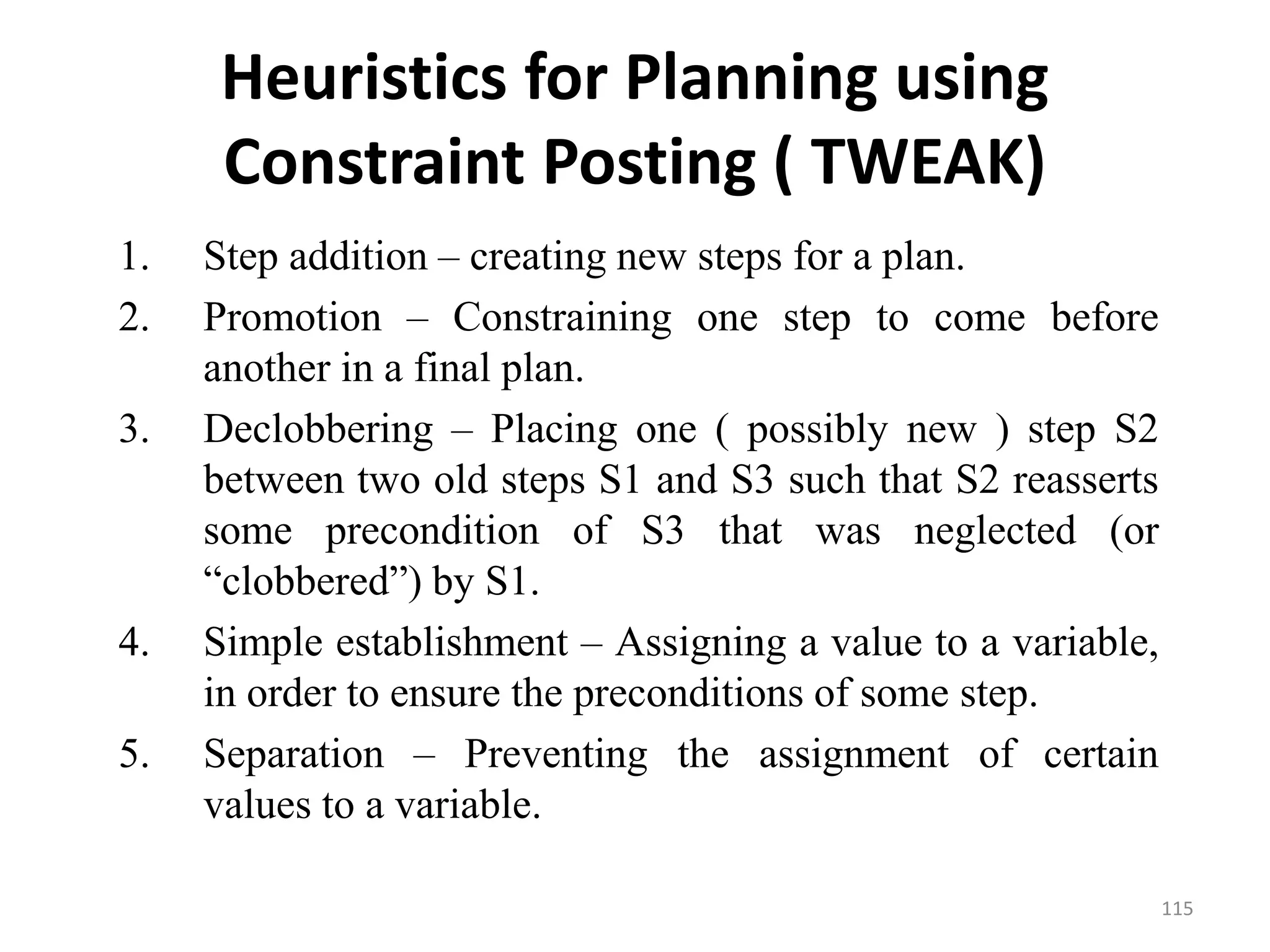 Heuristics for Planning using
Constraint Posting ( TWEAK)
1. Step addition – creating new steps for a plan.
2. Promotion – Constraining one step to come before
another in a final plan.
3. Declobbering – Placing one ( possibly new ) step S2
between two old steps S1 and S3 such that S2 reasserts
some precondition of S3 that was neglected (or
“clobbered”) by S1.
4. Simple establishment – Assigning a value to a variable,
in order to ensure the preconditions of some step.
5. Separation – Preventing the assignment of certain
values to a variable.
115
 