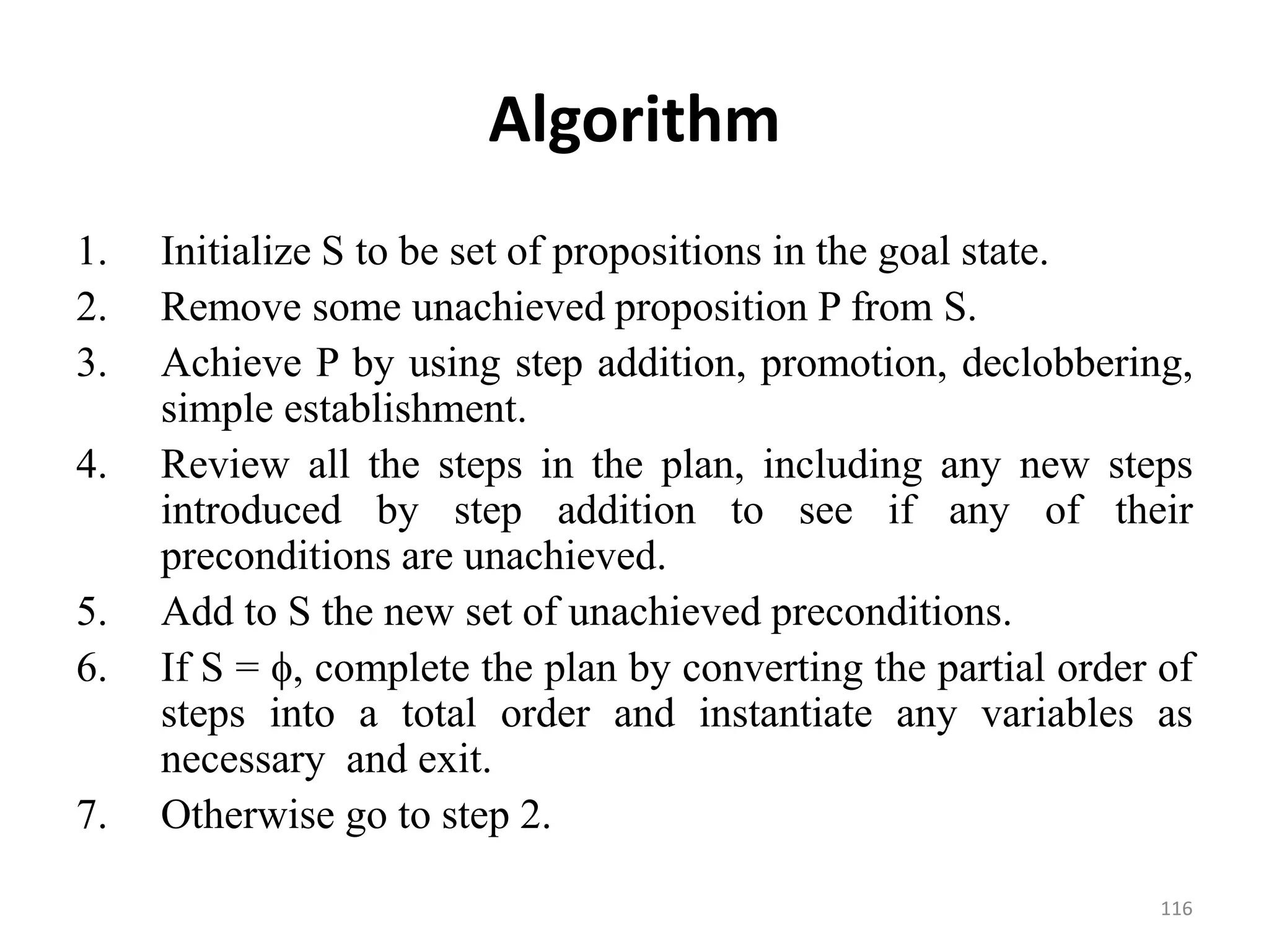 Algorithm
1. Initialize S to be set of propositions in the goal state.
2. Remove some unachieved proposition P from S.
3. Achieve P by using step addition, promotion, declobbering,
simple establishment.
4. Review all the steps in the plan, including any new steps
introduced by step addition to see if any of their
preconditions are unachieved.
5. Add to S the new set of unachieved preconditions.
6. If S = , complete the plan by converting the partial order of
steps into a total order and instantiate any variables as
necessary and exit.
7. Otherwise go to step 2.
116
 