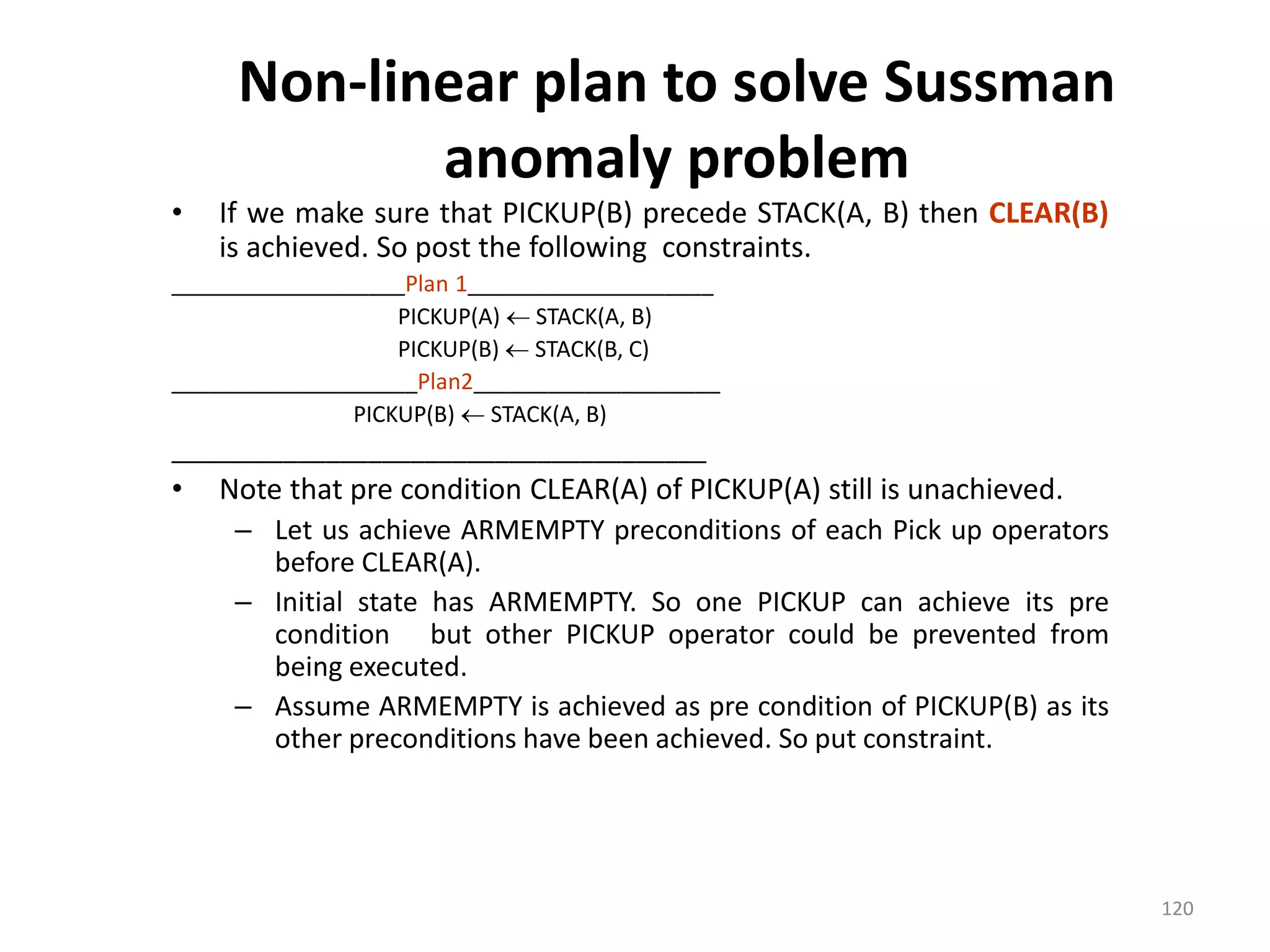 Non-linear plan to solve Sussman
anomaly problem
• If we make sure that PICKUP(B) precede STACK(A, B) then CLEAR(B)
is achieved. So post the following constraints.
___________________Plan 1____________________
PICKUP(A)  STACK(A, B)
PICKUP(B)  STACK(B, C)
____________________Plan2____________________
PICKUP(B)  STACK(A, B)
______________________________________
• Note that pre condition CLEAR(A) of PICKUP(A) still is unachieved.
– Let us achieve ARMEMPTY preconditions of each Pick up operators
before CLEAR(A).
– Initial state has ARMEMPTY. So one PICKUP can achieve its pre
condition but other PICKUP operator could be prevented from
being executed.
– Assume ARMEMPTY is achieved as pre condition of PICKUP(B) as its
other preconditions have been achieved. So put constraint.
120
 